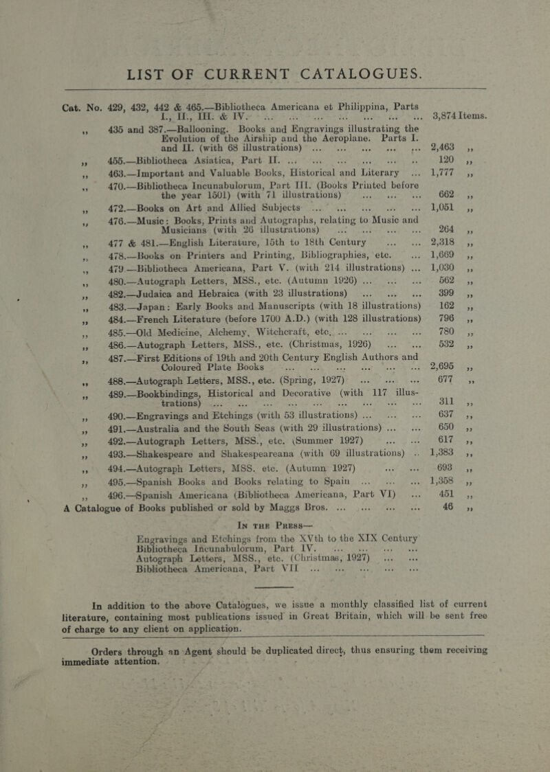 LIST OF CURRENT CATALOGUES.  Cat. No. 429, 482, 442 &amp; 465.—Bibliotheca Americana et Me army Parts sr Abey, eee Oe EV: .. 98,874 Items. 435 and 387. oR sanihir Booka and Bagrhs avings Hastrabing the Evolution of the Airship and the oeoeee Parts I and II. (with 68 illustrations) ... pea yeh rears aa 455.—Bibliotheca Asiatica, Part Il. ... ... zi 12s 5 463.—Important and Valuable Books, Historical wen hitevare Pee Eas A A ORR =. 470.—Bibliotheca Incunabulorum, Part III. (Books Printed before the year 1501) (with 71 illustrations) ree G62 % *3; ‘3 472.—Books on Art and Allied Subjects... . F0pL 2%; ; 4g 476.—Music: Books, Prints and Autographs, aes to Mune had Musicians (with 26 illustrations) ... 732 Sa a 477 &amp; 481.—English Literature, 15th to 18th Gaenees raat Ryde fs | ke OR me 478.—Bocks on Printers and Printing, Bibliographies, ‘ete. AG EGU eres ey 479.—-Bibliotheca Americana, Part V. (with 214 illustrations) .... 1,030 _,, 4 480.—Autograph Letters, MSS., etc. (Autumn 1926)... ... ... = 562, 482.—Judaica and Hebraica (with 23 illustrations) ... 399-5, 483.—Japan: Early Books and Manuscripts (with 18 difnatrations) Tis 484.—French Literature (before 1700 A.D.) (with 128 illustrations) (i) err x 485.—Old Medicine, Alchemy, Witchcraft, etc... ... .. .. 780 ,, 3 486.—Autograph Letters, MSS., etc. (Christmas, 1926) ... ... 532 ,, ae 487.—First Editions of 19th and 20th Saceeee eh te Authors and Coloured Plate Books m 2695.55; a 488.—Autograph Letters, MSS., etc. (Sarne, 1927) Bie SRK! F GE se ne 489.—Bookbindings, Historical and Decorative Cru 117 illus- trations)... Per ES oy 490.—Engravings and Wechivies (with 53. ake Gone Fo how ae Se “ 491.—Australia and the South Seas (with 29 tstrstions) sie as dag SORE a 492.—Autograph Letters, MSS., etc. (Summer 1927) eae cate GEiaate 493.—Shakespeare and Shakespeareana (with 69 illustrations) .. 1,383 ,, a 494.—Autograph Letters, MSS. etc. (Autumn 1927) 259 a edee AMOR DAR sg yy 495.—Spanish Books and Books relating to Spain... weap Lye ne 3) 496.—Spanish Americana (Bibliotheca Americana, Part VI) ae} 451. -.,, A Tobalapes of Books published « OF HOHE DY Males SITUS. (0... og teens Haney ee AGS 5, In THE PRESS— Engravings and Etchings from the XVth to the XIX nia Bibliotheca Incunabulorum, Part IV. ; ou Autograph Letters, MSS., etc. (Christmas, 1927) Bibliotheca Americana, Part VEE 4 : In addition to the above Catalogues, we issue a monthly classified list of current literature, containing most publications issued in Great Britain, which will be sent free of charge to any client on application. Orders through an Eee should be ee direct, thus ensuring them receiving immediate attention,