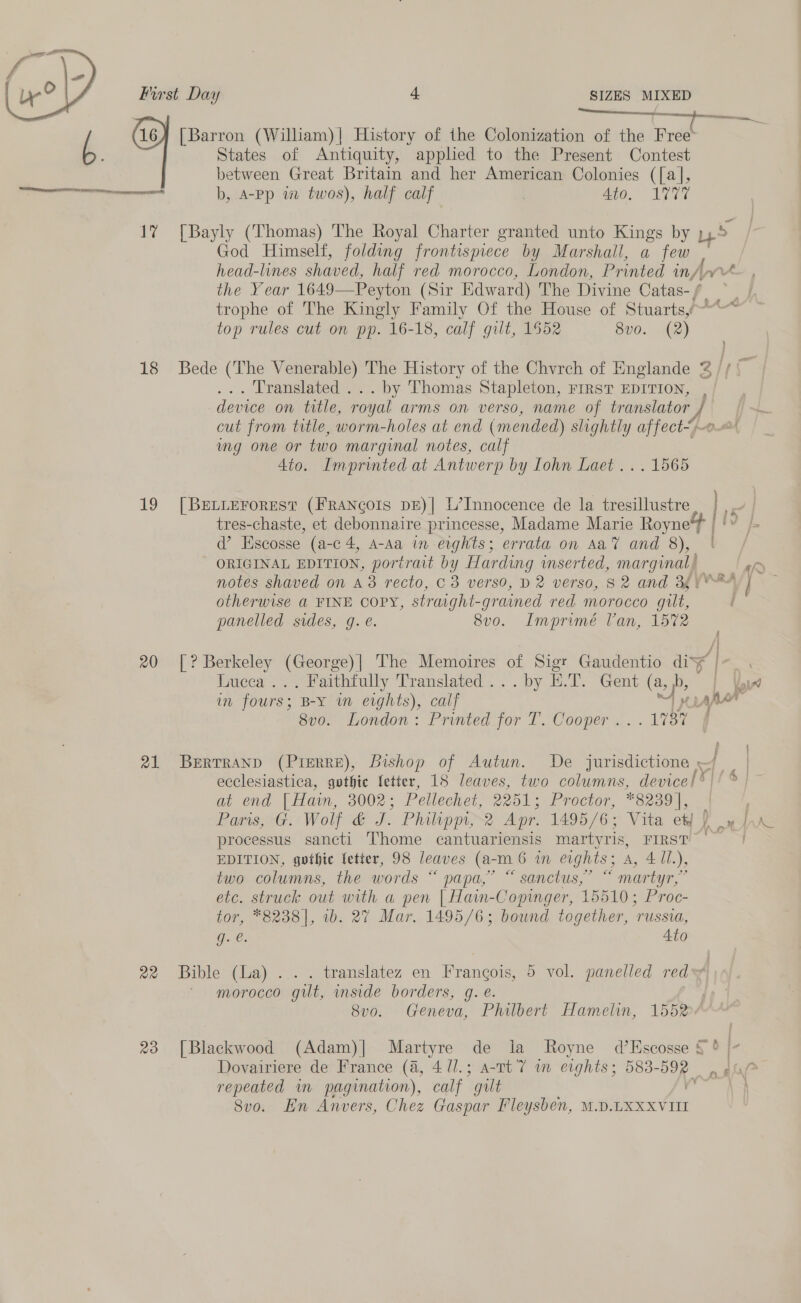 st ee [Barron (William)| History of the Colonization of the Free States of Antiquity, apphed to the Present Contest between Great Britain and her American Colonies ([a], Se ma b, A-Pp iw twos), half calf Ato. 1V77  17% [Bayly (Thomas) The Royal Charter granted unto Kings by p45 God Himself, folding frontispiece by Marshall, a few head-lines shaved, half red morocco, London, Printed my. wrt the Year 1649—Peyton (Sir Edward) The Divine Catas-f trophe of The Kingly Family Of the House of Stuarts,~~* top rules cut on pp. 16-18, calf gilt, 1552 8vo. (2) 18 Bede (The Venerable) The History of the Chyrch of Englande 2 // | . Translated ... by Thomas Stapleton, FIRST EDITION, , device on title, royal arms on verso, name of translator A cut from title, worm-holes at end (mended) slightly affect“. mg one or two marginal notes, calf 4to. Imprinted at Antwerp by Lohn Laet ... 1565 19 [BrtiErorest (Francois pE)| L’Innocence de la tresillustre, |... | PP | { i tres-chaste, et debonnaire princesse, Madame Marie Royne4 @ Escosse (a-c 4, A-Aa in eights; errata on Aa’ and 8), ORIGINAL EDITION, portrait by Harding mserted, marginal, &gt; notes shaved on a3 recto, C3 verso, D2 verso, 82 and 3g ¥*™ | otherwise a FINE cory, strarght-grained red morocco gilt, ' panelled sides, g. e. 8v0. Imprimé Tan, 1572 20 [? Berkeley (George)| The Memoires of Sigr Gaudentio dis¥ |- Lucca ... Faithfully Translated ... by E.T. Gent (a, b | Voy in fours; B-y in eights), calf “tT LAAAT 8v0. London: Printed for T. Cooper ...1737 ff 21 BeErrTranp (Pierre), Bishop of Autun. De jurisdictione ~ ecclesiastica, gothic fetter, 18 leaves, two columns, device! ® | at end. | Ham, 3002; Pellechet, 2251; Proctor, *8239|, ' Paris, G. Wolf &amp; J. Philippi, 2 Apr. 1495/6; Vita ef oe raw processus sancti Thome cantuariensis martyris, FIRST | EDITION, gothic fetter, 98 leaves (a- m 6 in eights A, 4 Ul.), two columns, the words “ papa,’ “ sanctus,” “ martyr,” etc. struck out with a pen [ Hain-Copinger, 15510; Proc- tor, *8238], 1b. 27 Mar. 1495/6; bound together, “russia, G. €: 4t0 fé 22 Bible (La)... translatez en Frangois, 5 vol. panelled red morocco gut, mside borders, g. e. 8v0o. Geneva, Philbert Hamelin, 1552/ 23 [Blackwood (Adam)| Martyre de la Royne d’Escosse §° | Dovairiere de France (4, 4 /l.; a-1t'7 wm evghts; aera © 9 §ae repeated in pagination), calf gilt Svo. En Anvers, Chez Gaspar Fleysben, M.D.LXXXVIII