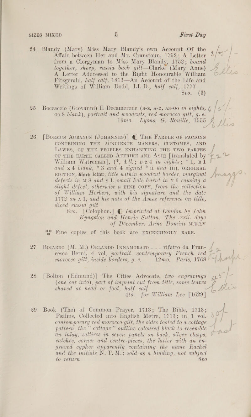 24 Blandy (Mary) Miss Mary Blandy’s own Account Of the / is? Affair between Her and Mr. Cranstoun, 1752; A Letter p from a Clergyman to Miss Mary Blandy, 1752; bound together, sheep, russia back gilt—Clarke (Mary Anne) % A Letter Addressed to the Right Honourable William © Fitzgerald, half calf, 18183—An Account of the Life and Writings of Willam Dodd, LL.D., half calf, Ua77 8vo. (3) 25 Boceaccio (Giovanni) Il Decamerone (a-z, A-z, Aa-oo in eights, ¢, I 3” 00 8 blank), portrait and woodcuts, red morocco gilt, g. e. 16mo. Lyons, G. Rouille, 1555 is ste = 4  26 [BormMus AUBANUS (JOHANNES)| @ THE FARDLE OF FACIONS CONTEINING THE AUNCIENTE MANERS, CUSTOMES, AND LAWES, OF THE PEOPLES ENHABITING THE TWO PARTES / OF THE EARTH CALLED AFFRIKE AND ASIE [translated by “¥ 2° William Watreman], (*, 4 //.; B-z4 im eights; *1, B1 and 24 blank, *3 and 4 signed “ii and iii), ORIGINAL ) EDITION, fact letter, title within woodcut border, marginal , defects in M8 and $1, small hole burnt in Y 6 causing a slight defect, otherwise a FINE copy, from the collection of Wilkam Herbert, with his signature and the date 1772 on a1, and his note of the Ames reference on title, diced russia gilt 8vo. [Colophon.] @ Imprinted at London by John Kyngston and Henrie Sutton. The .cxu. daye of December. Anno Domine M.D.LV * Fine copies of this book are EXCEEDINGLY RARE. 27 Borarpo (M. M.) Ortanpo Ivnamorato . . . rifatto da Fran- / .. cesco Berni, 4 vol. portrait, contemporary French red ~* vo. morocco gilt, inside borders, g. e. 12mo. Paris, 1768 “i MA ba} 28 [Bolton (Hdmund)| The Cities Advocate, two engravings ae head (one cut into), part of imprint cut from title, some leaves 7 |, . shaved at head or foot, half calf -~) Ma Ato. for Willham Lee [1629] 29: Book (ihe) of Common) Prayer,” 1713; he Bible, A713. Psalms, Collected into English Metre, 1713; in 1 vol. § contemporary red morocco gilt, the sides tooled to a cottage pattern, the “ cottage” outline coloured black to resemble — an inlay, saltires in seven panels on back, silver clasps, catches, corner and centre-pieces, the latter with an en- graved cypher apparently containing the name Rachel and the wmtials N.'T. M.; sold as a binding, not subject to return 83v0