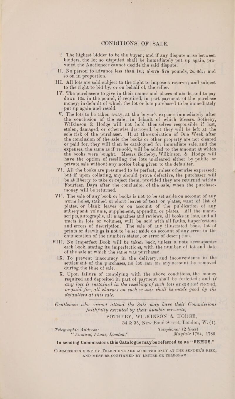 CONDITIONS OF SALE. I, The highest bidder to be the buyer; and if any dispute arise between bidders, the lot so disputed shall be immediately put up again, pro- vided the Auctioneer cannot decide the said dispute. IT. No person to advance less than 1s.; above five pounds, 2s. 6d.; and so on in proportion. ITI. All lots are sold subject to the right to impose a reserve; and subject to the right to bid by, or on behalf of, the seller. IV. The purchasers to give in their names and places of abode, and to pay down 10s. in the pound, if required, in part payment of the purchase money; in default of which the lot or lots purchased to be immediately put up again and resold. V. The lots to be taken away, at the buyer’s expense immediately after the conclusion of the sale; in default of which Messrs. Sotheby, Wilkinson &amp; Hodge will not hold themselves responsible if lost, stolen, damaged, or otherwise destroyed, but they will be left at the sole risk of the purchaser. If, at the expiration of One Week after the conclusion of the sale the books or other property are not cleared or paid for, they will then be catalogued for immediate sale, and the expenses, the saine as if re-sold, will be added to the amount at which the books were bought. Messrs. Sotheby, Wilkinson &amp; Hodge will have the option of reselling the lots uncleared either by public or private sale without any notice being given to the defaulter. VI. All the books are presumed to be perfect, unless otherwise expressed ; but if upon collating, any should prove defective, the purchaser will be at liberty to take or reject them, provided they are returned within Fourteen Days after the conclusion of the sale, when the. purchase- money will be returned. VII. The sale of any book or books is not to be set aside on account of any vorm holes, stained or short leaves of text or plates, want of list of plates, or blank leaves or on account of the publication of any subsequent volume, supplement, errands or plates. All the manu- scripts, autographs, all magazines and reviews, all books in lots, and all tracts in lots or volumes, will be sold with all faults, imperfections and errors of description. The sale of any illustrated book, lot of prints or drawings is not to be set aside on account of any error in the enumeration of the numbers stated, or error of description. VIII. No Imperfect Book will be taken back, unless a note pines Wee each hae stating its imperfections, with the number of lot and date of the sale at which the same was purchased. [X. To prevent inaccuracy in the delivery, and inconvenience in the settlement of the purchases, no lot can on any account be removed during the time of sale. X. Upon faiiure of complying with the above conditions, the money required and deposited in part of payment shall be forfeited; and 7f any loss 1s sustained in the reselling of such lots as are not cleared, or paid for, all charges on such re-sale shall be made good by the defaulters at this sale.  Gentlemen who cannot attend the Sale may have thew Commussions © faithfully executed by their humble servants, SOTHEBY, WILKINSON &amp; HODGE, 34 &amp; 35, New Bond Street, London, W. (1). Telegraphic Address: T'elephone: (2 lines) ** Abinitio, Phone, London.” Mayfair 1784, 1785 In sending Commissions this Catalogue may be referred to as ‘‘REMUS.” CoMMISSIONS SENT BY TELEPHONE ARE ACCEPTED ONLY AT THE SENDER’S RISK, AND MUST BE CONFIRMED BY LETTER OR TELEGRAM.