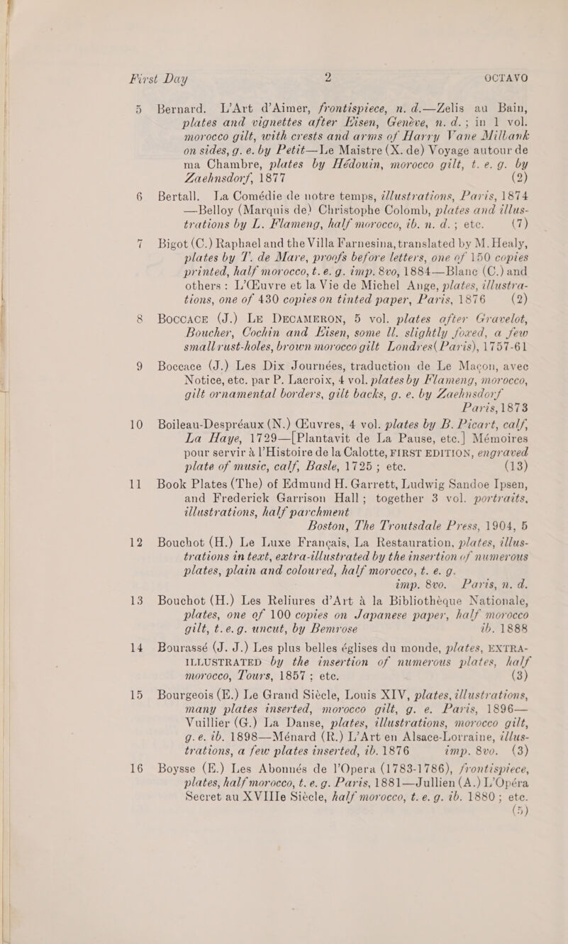 IP Se  Or 6 “I CO 10 11 12 13 14 15 16 Bernard. L’Art d’Aimer, frontispiece, n. d.—Zelis au Bain, plates and vignettes after Kisen, Genéve, n.d.; in 1 vol. morocco gilt, with crests and arms of Harry Vane Millank on sides, g. e. by Petit—le Maistre (X. de) Voyage autour de ma Chambre, plates by Hédouin, morocco gilt, t. e.g. by Zaehnsdorf, 1877 (2) Bertall. J.a Comédie de notre temps, ¢/lustrations, Paris, 1874 —Belloy (Marquis de) Christophe Colomb, plates and tllus- trations by L. Flameng, half morocco, ib. n. d.; ete. (7) Bigot (C.) Raphael and the Villa Farnesina, translated by M. Healy, plates by T. de Mare, proofs before letters, one of 150 copies printed, half morocco, t.e.g. imp. 8vo, 1884—Blane (C.) and others: L’C4uvre et la Vie de Michel Ange, plates, cllustra- tions, one of 430 copies on tinted paper, Paris, 1876 (2) Boccace (J.) Le DEcAMERON, 5 vol. plates after Gravelot, Boucher, Cochin and Eisen, some ll. slightly foxwed, a few small rust-holes, brown morocco gilt Londres( Paris), 1757-61 Boceace (J.) Les Dix Journées, traduction de Le Macon, avec Notice, etc. par P. Lacroix, Vat plates by Flameng, morocco, gilt or namental borders, gilt backs, g. e. by Zaehnsdorf Paris 1873 Boileau-Despréaux (N.) Geuvres, 4 vol. plates by B. Picart, calf, La Haye, 1729—[Plantavit de La Pause, etc.] Mémoires pour servir 4 1|’Histoire de la Calotte, FIRST EDITION, engraved plate of music, calf, Basle, 1725 ; ete. (13) Book Plates (The) of Edmund H. Garrett, Ludwig Sandoe Ipsen, and Frederick Garrison Hall; together 3 vol. portraits, illustrations, half parchment Boston, The Troutsdale Press, 1904, 5 Bouchot (H.) Le Luxe Franeais, La Restauration, plates, illus- trations in text, extra-tllustrated by the insertion of numerous plates, plain and coloured, half morocco, t. e. g. imp. 8vo. Paris, n. d. Bouchot (H.) Les Reliures d’Art &amp; la Bibliotheque Nationale, plates, one of 100 copies on Japanese paper, half morocco gilt, t.e.g. uncut, by Bemrose ib. 1888 Bourassé (J. J.) Les plus belles églises du monde, plates, EXTRA- ILLUSTRATED by the insertion of numerous plates, half morocco, Tours, 1857: ete. (3) Bourgeois (E.) Le Grand Siécle, Louis XIV, Anes tllustrations, many plates inserted, morocco gilt, g. e. Paris, 1896— Vuillier (G.) La Danse, plates, illustrations, morocco gilt, g.eé. tb, 1898—Meénard (R.) L’Art en Alsace-Lorraine, ¢llus- trations, a few plates inserted, ib. 1876 imp. 8vo. (3) Boysse (E.) Les Abonnés de l’Opera (1783-1786), frontispiece, plates, half morocco, t. e.g. Paris, 1881—Jullien (A.) L’Opéra Secret au XVIIIe Siécle, half morocco, t. e.g. tb. 1880; ete. (5)