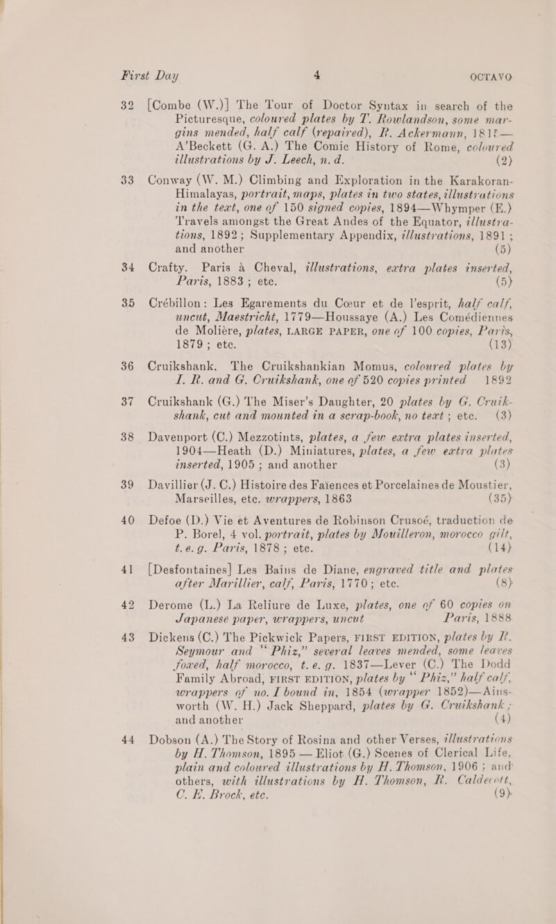 33 34 35 36 37 38 39 40 44 Picturesque, coloured plates by T. Rowlandson, some mar- gins mended, half calf (repaired), R. Ackermann, \81E— A’Beckett (G. A.) The Comic History of Rome, coloured tllustrations by J. Leech, n. d. (2) Conway (W. M.) Climbing and Exploration in the Karakoran- Himalayas, portrait, maps, plates in two states, tllustrations in the text, one of 150 signed copies, 1894—Whymper (E.) Travels amongst the Great Andes of the Equator, @llustra- tions, 1892; Supplementary Appendix, 7llustrations, 1891 ; and another (5) Crafty. Paris &amp; Cheval, dlustrations, extra plates inserted, Paris, 1883 ; ete. (5) Crébillon: Les Egarements du Coeur et de l’esprit, half calf, uncut, Maestricht, 1779—Houssaye (A.) Les Comédiennes de Moliere, plates, LARGE PAPER, one of 100 copies, Paris, 1879 ; ete. (13)  Cruikshank. The Cruikshankian Momus, coloured plates by I. Rk. and G. Cruikshank, one of 520 copies printed 1892 Cruikshank (G.) The Miser’s Daughter, 20 plates by G. Crutk- shank, cut and mounted in a serap-book, no text ; etc. (3) Davenport (C.) Mezzotints, plates, a few extra plates inserted, 1904—Heath (D.) Miniatures, plates, a few extra plates inserted, 1905 ; and another (3) Davillier (J. C.) Histoire des Faiences et Porcelaines de Moustier, Marseilles, etc. wrappers, 1863 (35) Defoe (D.) Vie et Aventures de Robinson Crusoé, traduction de P. Borel, 4 vol. portrait, plates by Mouilleron, morocco gilt, t.e.g. Paris, 1878 ; ete. (14) [Desfontaines} Les Bains de Diane, engraved title and plates after Marillier, calf, Paris, 1770; ete. (8) Derome (L.) La Reliure de Luxe, plates, one of 60 copies on Japanese paper, wrappers, uncut Paris, 1888 Dickens (C.) The Pickwick Papers, FIRST EDITION, plates by LP. Seymour and “ Phiz,” several leaves mended, some leaves Soxed, half morocco, t.e. g. 1837—Lever (C.) The Dodd Family Abroad, FIRST EDITION, plates by“ Phiz,” half calf, wrappers of no. I bound in, 1854 (wrapper 1852)—Ains- worth (W. H.) Jack Sheppard, plates by G. Cruikshank ; and another (4) Dobson (A.) The Story of Rosina and other Verses, 7llustrations by H. Thomson, 1895 — Eliot (G.) Scenes of Clerical Life, plain and coloured illustrations by H. Thomson, 1906 ; aud others, with illustrations by H. Thomson, R. Caldecott, C. I. Brock, etc. (9)