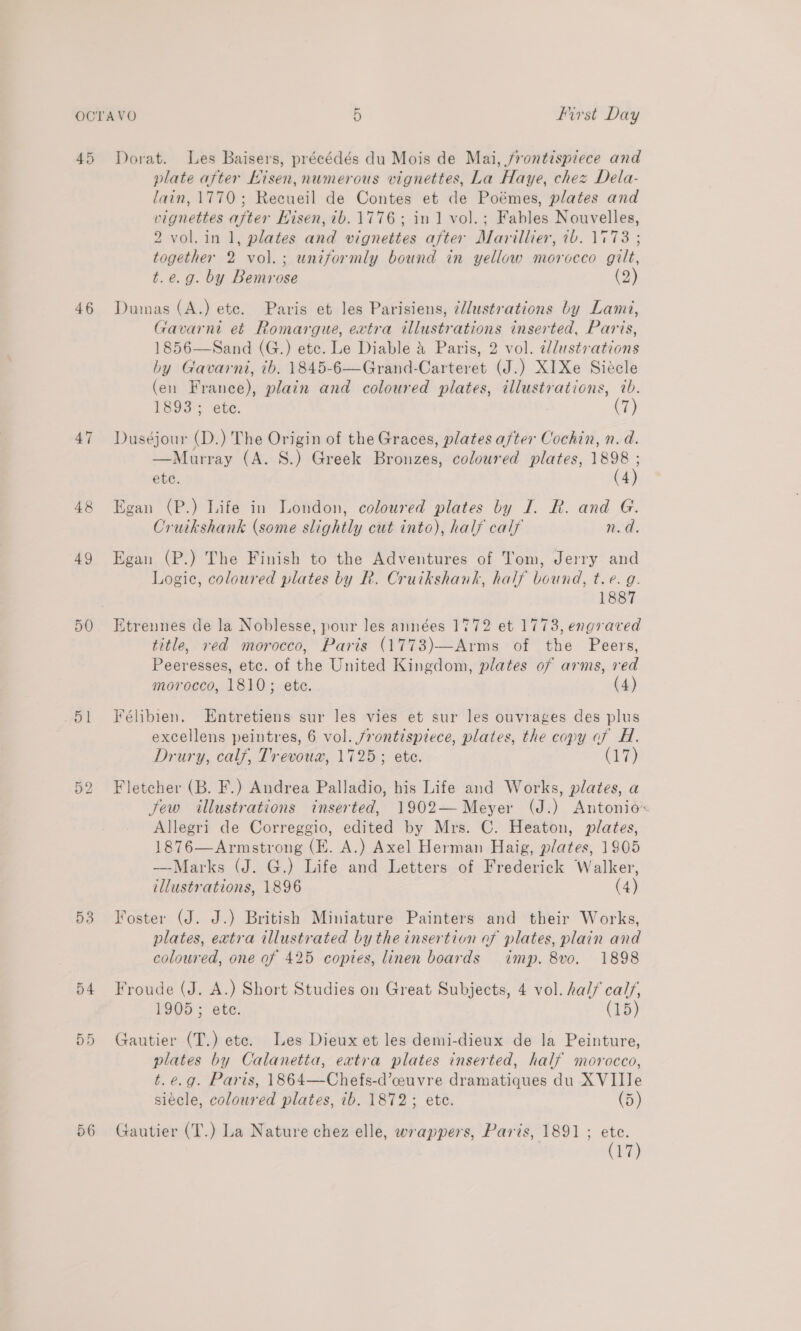 49 46 47 48 49 50 51 Jt bo 53 a4 56 Dorat. Les Baisers, précédés du Mois de Mai, frontispiece and plate after Nisen, numerous vignettes, La Haye, chez Dela- lain, 1770; Recueil de Contes et de Poémes, plates and vignettes after Hisen, 7b. 1776; in 1 vol.; Fables Nouvelles, 2 vol. in 1, plates and vignettes after Marillier, 7b. 1°73 ; together 2 vol.; uniformly bound in yellow morocco gilt, t.e.g. by Bemrose (2) Dumas (A.) ete. Paris et les Parisiens, 7/lustrations by Lami, Gavarni et Romargue, extra illustrations inserted, Paris, 1856—Sand (G.) etc. Le Diable &amp; Paris, 2 vol. ¢dlustrations by Gavarni, tb, 1845-6—Grand-Carteret (J.) XI Xe Siecle (en France), plain and coloured plates, illustrations, 7b. 1e9s &lt; ee. (7) Duséjour (D.) The Origin of the Graces, plates after Cochin, n. d. —Murray (A. S.) Greek Bronzes, coloured plates, 1898 ; ete. (4) Egan (P.) Life in London, coloured plates by I. R. and G. Cruikshank (some slightly cut into), half calf n.d. Egan (P.) The Finish to the Adventures of Tom, Jerry and Logic, coloured plates by R. Cruikshank, half bound, t.e. g. 1887 Etrennes de la Noblesse, pour les années 1772 et 1773, engraved title, red morocco, Paris (1773)—Arms of the Peers, Peeresses, etc. of the United Kingdom, plates of arms, red morocco, 1810; ete. (4) Félibien. Entretiens sur les vies et sur les ouvrages des plus excellens peintres, 6 vol. frontispiece, plates, the copy of H. Drury, calf, Trevoux, 1725; ete. (17) Fletcher (B. F.) Andrea Palladio, his Life and Works, plates, a few illustrations inserted, 1902— Meyer (J.) Antonio Allegri de Correggio, edited by Mrs. C. Heaton, plates, 1876—Armstrong (EK. A.) Axel Herman Haig, plates, 1905 —Marks (J. G.) Life and Letters of Frederick Walker, illustrations, 1896 (4) Foster (J. J.) British Miniature Painters and their Works, plates, extra illustrated by the insertion of plates, plain and coloured, one of 425 copies, linen boards imp. 8vo. 1898 Froude (J. A.) Short Studies on Great Subjects, 4 vol. hal/ calf, 1905; ete. (15) Gautier (T.) ete. Les Dieux et les demi-dieux de la Peinture, plates by Calanetta, extra plates inserted, half morocco, t.e.g. Paris, 1864—Chefs-d’ceuvre dramatiques du XVII le siécle, coloured plates, ib. 1872; ete. (5) Gautier (T.) La Nature chez elle, wrappers, Paris, 1891 ; ete. (17)