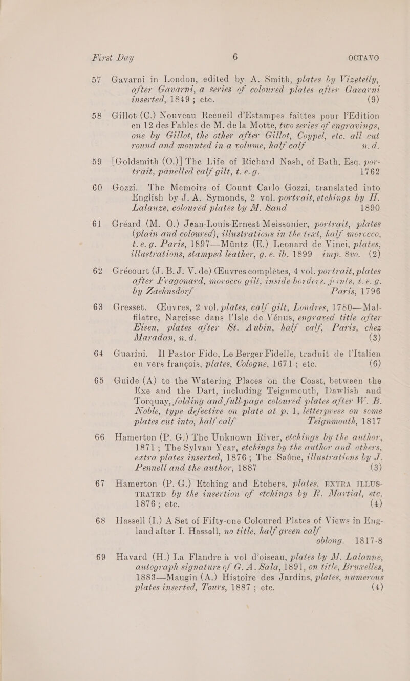 57 Gavarni in London, edited by A. Smith, plates by Vizetelly, after Gavarnt, a series of coloured plates after Gavarni inserted, 1849 ; ete. (9) 58 Gillot (C.) Nouveau Recueil d’Estampes faittes pour l’Edition en 12 des Fables de M. dela Motte, too series of engravings, one by Gillot, the other after Gillot, Coypel, etc. all cut round and mounted in a volume, half calf n.d, 59 [Goldsmith (O.)] The Life of Richard Nash, of Bath, Esq. por- trait, panelled calf gilt, t. e.g. Nap. 60 Gozzi. The Memoirs of Count Carlo Gozzi, translated into English by J. A. Symonds, 2 vol. portrait, etchings by H. Lalauze, coloured plates by M. Sand 1890 61 Gréard (M. O.) Jean-Louis-Ernest Meissonier, portrazt, plates (plain and coloured), illustrations in the teat, half morceco, t.e.g. Paris, 1897—Mintz (E.) Leonard de Vinci, plates, illustrations, stamped leather, g.e. tb. 1899 imp. 8vo. (2) 62 Grécourt (J. B. J. V. de) Giuvres completes, 4 vol. portrait, plates after Fragonard, morocco gilt, inside borders, jrints, t.e. g. by Zaehnsdorf Paris, 1796 63 Gresset. Céuvres, 2 vol. plates, calf gilt, Londres, 1780—Mal- filatre, Narcisse dans I’Isle de Vénus, engraved title after Eisen, plates after St. Aubin, half calf, Paris, chez Maradan, n.d. (3) 64 Guarini. II] Pastor Fido, Le Berger Fidelle, traduit de l’Italien en vers francois, plates, Cologne, 1671; ete. (6) 65 Guide (A) to the Watering Places on the Coast, between the Exe and the Dart, including Teignmouth, Dawlish and Torquay, folding and full-page coloured plates after W. B. Noble, type defective on plate at p. 1, letterpress on some plates cut into, half calf Teignmouth, 1817 66 Hamerton (P. G.) The Unknown River, etchings by the author, 1871; TheSylvan Year, etchings by the author and others, extra plates inserted, 1876; The Sadne, tllustrations by J. Pennell and the author, 1887 (3) 67 Hamerton (P.G.) Etching and Etchers, plates, EXTRA ILLUS- TRATED by the insertion of etchings by R. Martial, etc. 1876; ete. (4) 68 Hassell (I.) A Set of Fifty-one Coloured Plates of Views in Eng- land after I. Hassell, no title, half green calf oblong. 1817-8 69 Havard (H.) La Flandre &amp; vol d’oiseau, plates by M/. Lalanne, autograph signature of G. A. Sala, 1891, on title, Bruvelles, 1883—Maugin (A.) Histoire des Jardins, plates, numerous plates inserted, Tour's, 1887 ; ete. (4)