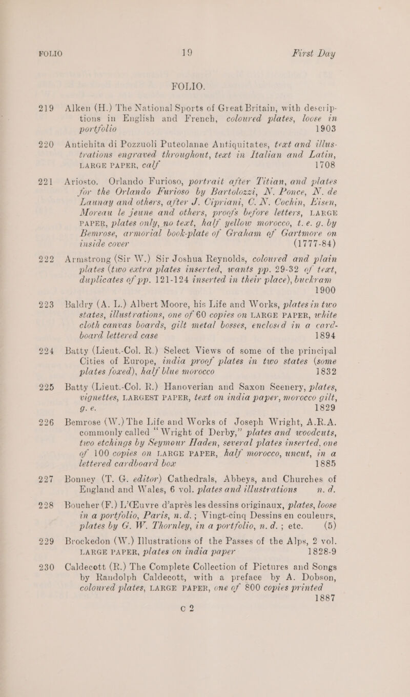 FOLIO. 219 Alken (H.) The National Sports of Great Britain, with descrip- tions in English and French, coloured plates, loose in portfolio 1903 220 Antichita di Pozzuoli Puteolanae Antiquitates, teat and illus- trations engraved throughout, text in Italian and Latin, LARGE PAPER, calf 1708 221 Ariosto. Orlando Furioso, portrait after Titian, and plates . Jor the Orlando Furioso by Bartolozzi, N. Ponce, N. de Launay and others, after J. Cipriani, C. N. Cochin, Eisen, Moreau le jeune and others, proofs before letters, LARGE PAPER, plates only, no text, half yellow morocco, t.e. g. by Bemrose, armorial book-plate of Graham of Gartmore on inside cover (1777-84) 222 Armstrong (Sir W.) Sir Joshua Reynolds, coloured and plain plates (two extra plates inserted, wants pp. 29-32 af teat, duplicates of pp. 121-124 inserted in their place), buckram 1900 223 Baldry (A. L.) Albert Moore, his Life and Works, plates in two states, illustrations, one of 60 copies on LARGE PAPER, white cloth canvas boards, gilt metal bosses, enclosid in a card- board lettered case 1894 994 Batty (Lieut.-Col. R.) Select Views of some of the principal Cities of Europe, india proof plates in two states (some plates foxed), half blue morocco 1832 225 Batty (Lieut.-Col. R.) Hanoverian and Saxon Scenery, plates, vignettes, LARGEST PAPER, text on india paper, morocco gilt, g. é. 1829 226 Bemrose (W.) The Life and Works of Joseph Wright, A.R.A. commonly called “ Wright of Derby,” plates and woodcuts, two etchings by Seymour Haden, several plates inserted, one of 100 copies on LARGE PAPER, half morocco, uncut, in a lettered cardboard box 1885 227 Bonney (T. G. editor) Cathedrals, Abbeys, and Churches of England and Wales, 6 vol. plates and illustrations n. a. 928 Boucher(F.) L’Cuvre d’aprés les dessins originaux, plates, loose ina portfolio, Paris, n.d.; Vingt-cing Dessins en couleurs, plates by G. W. Thornley, in a portfolio, n.d. ; ete. (5) 229 Brockedon (W.) Illustrations of the Passes of the Alps, 2 vol. LARGE PAPER, plates on india paper 1828-9 230 Caldecott (R.) The Complete Collection of Pictures and Songs by Randolph Caldecott, with a preface by A. Dobson, coloured plates, LARGE PAPER, one of 800 copies printed 1887 C2