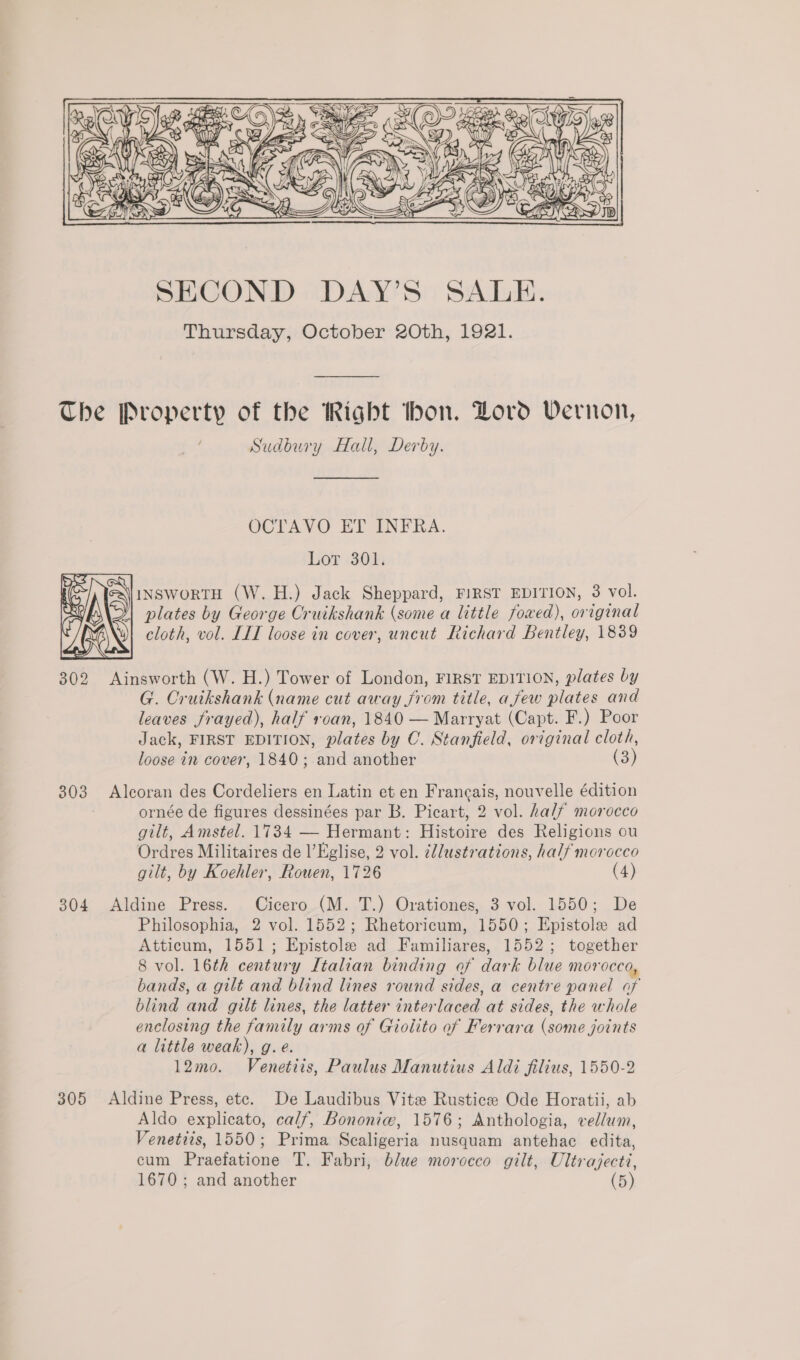     ie, s 3 fim WG NER   Le SECOND DAY’S SALE. Thursday, October 2Oth, 1921. The Property of the Right thon. Dord Vernon, Sudbury Hall, Derby. OCTAVO ET INFRA. Lor 301. INSWORTH (W.H.) Jack Sheppard, FIRST EDITION, 3 vol. plates by George Cruikshank (some a little fowed), original cloth, vol. LIT loose in cover, uncut Richard Bentley, 1839  G. Cruikshank (name cut away from title, afew plates and leaves frayed), half roan, 1840 — Marryat (Capt. F.) Poor Jack, FIRST EDITION, plates by C. Stanfield, original cloth, loose in cover, 1840; and another (3 303 Alcoran des Cordeliers en Latin et en Francais, nouvelle édition ornée de figures dessinées par B. Picart, 2 vol. half morocco gilt, Amstel. 1734 — Hermant: Histoire des Religions ou Ordres Militaires de l’Eglise, 2 vol. c/lustrations, half morocco gilt, by Koehler, Rouen, 1726 (4) 304 Aldine Press. Cicero (M. T.) Orationes, 3 vol. 1550; De Philosophia, 2 vol. 1552; Rhetoricum, 1550; Epistole ad Atticum, 1551; Epistole ad Familiares, 1552; together 8 vol. 16th century Italian binding of dark blue morocco, bands, a gilt and blind lines round sides, a centre panel of blind and gilt lines, the latter interlaced at sides, the whole enclosing the family arms of Gioiito of Ferrara (some joints a little weak), g. e. 12mo. Venetiis, Paulus Manutius Aldi filius, 1550-2 305 Aldine Press, ete. De Laudibus Vite Rusticz Ode Horatii, ab Aldo explicato, calf, Bononiew, 1576; Anthologia, vellum, Venetiis, 1550; Prima Scaligeria nusquam antehac edita, cum Praefatione T. Fabri, blue morocco gilt, Ultrajecti,