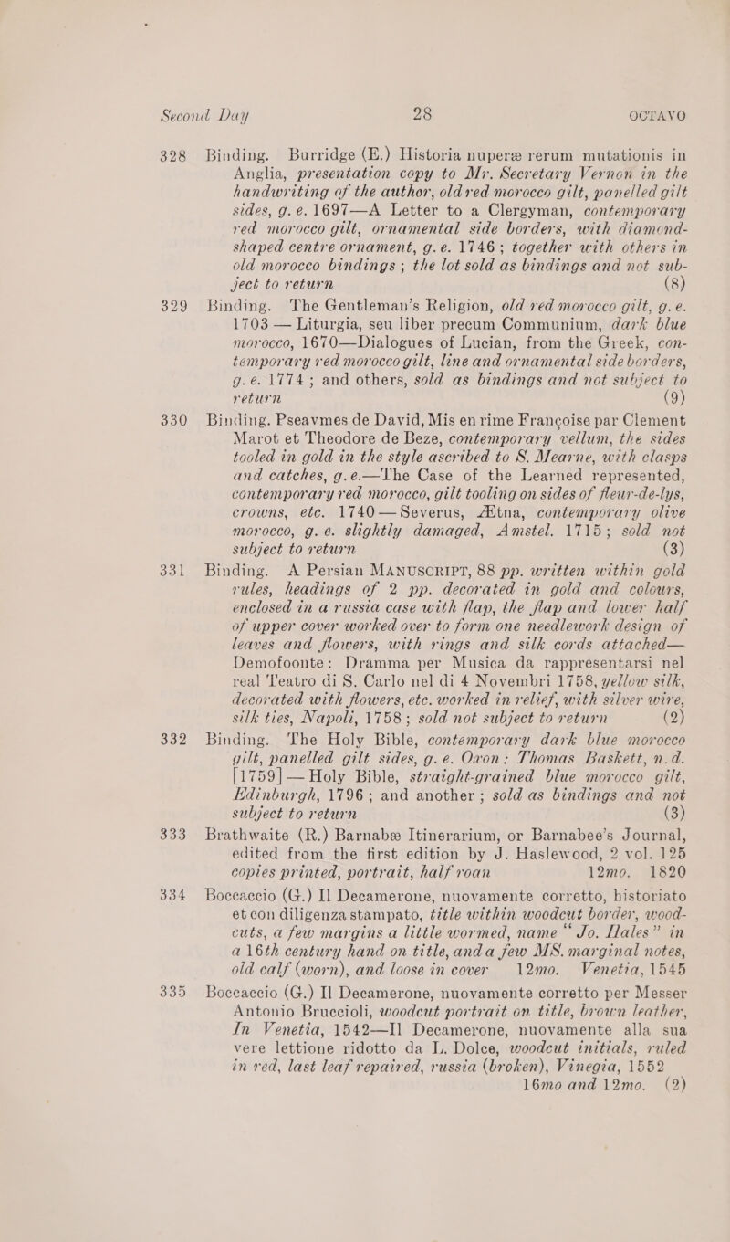 328 Binding. Burridge (E.) Historia nupere rerum mutationis in Anglia, presentation copy to Mr. Secretary Vernon in the handwriting of the author, oldred morocco gilt, panelled gilt sides, g.e. 1697—A Letter to a Clergyman, contemporary red morocco gilt, ornamental side borders, with diamond- shaped centre ornament, g.e. 1746; together with others in old morocco bindings ; the lot sold as bindings and not sub- ject to return (8) 329 Binding. The Gentleman’s Religion, old red morocco gilt, g. e. 1703 — Liturgia, seu liber precum Communium, dark blue morocco, 1670—Dialogues of Lucian, from the Greek, con- temporary red morocco gilt, line and ornamental side borders, g.e. 1774; and others, sold as bindings and not subject to return (9) 330 Binding. Pseavmes de David, Mis en rime Francoise par Clement Marot et Theodore de Beze, contemporary vellum, the sides tooled in gold in the style ascribed to S. Mearne, with clasps and catches, g.e.-—The Case of the Learned represented, contemporary red morocco, gilt tooling on sides of fleur-de-lys, crowns, etc. 1740—Severus, Aitna, contemporary olive morocco, g.é. slightly damaged, Amstel. 1715; sold not subject to return (3) 331 Binding. A Persian MANUSCRIPT, 88 pp. written within gold rules, headings of 2 pp. decorated in gold and colours, enclosed in a russia case with flap, the flap and lower half of upper cover worked over to form one needlework design of leaves and flowers, with rings and silk cords attached— Demofoonte: Dramma per Musica da rappresentarsi nel real ‘Teatro di S. Carlo nel di 4 Novembri 1758, yellow silk, decorated with flowers, etc. worked in relief, with silver wire, silk ties, Napoli, 1758; sold not subject to return (2) 332 Binding. The Holy Bible, contemporary dark blue morocco gilt, panelled gilt sides, g.e. Ovon: Thomas Baskett, n.d. [1759]— Holy Bible, straight-grained blue morocco gilt, Kdinburgh, 1796; and another; sold as bindings and not subject to return (3) 333 Brathwaite (R.) Barnabe Itinerarium, or Barnabee’s Journal, edited from the first edition by J. Haslewood, 2 vol. 125 copies printed, portrait, half roan 12mo. 1820 334 Boccaccio (G.) Il Decamerone, nuovamente corretto, historiato et con diligenza stampato, title within woodcut border, wood- cuts, a few margins a little wormed, name Jo. Hales” in al6th century hand on title,anda few MS. marginal notes, old calf (worn), and loose in cover 12mo. Venetia, 1545 335 Boceaccio (G.) Il Decamerone, nuovamente corretto per Messer Antonio Bruccioli, woodcut portrait on title, brown leather, In Venetia, 1542—I] Decamerone, nuovamente alla sua vere lettione ridotto da L. Dolce, woodcut initials, ruled in red, last leaf repaired, russia (broken), Vinegia, 1552 16mo and 12mo. (2)