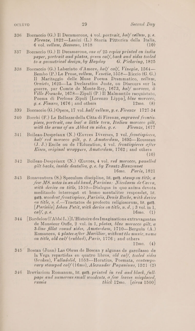 336 337 338 339 340 341 343 344 345 346 Boccaccio (G.) I] Decamerone, 4 vol. portrait, half vellum, y. e. Firenze, 1822—Lanizi (L.) Storia Pittorica della Italia, 6 vol. vellum, Bassano, 1818 (10) Boceaccio (G.) Il Decamerone, one of 25 copies printed on india paper, portrait and plates, green cal/, back and sides tooled to a geometrical design, by Hayday G. Pickering, 1825 Boceaccio (G.) Laberinto d’Amore, half calf, Vinegia, 1564— Bembo (P.) Le Prose, vellum, Venetia, 1558—Riccio (G. G.) Il Maritaggio delle Muse Poema Drammatico, vellum, Orvieto, 1625—La Declaration Juste, ou Discours sur la guerre, par Comte de Monte-Rey, 1673, half morocco, Ga Ville-Franche, 1678—Zipoli (P.) 1] Malmantile racquistato, Poema di Perlone Zipoli [Lorenzo Lippo], blue morocco, g.e. Finaro, 1676; and others 12mo. (8) Boceaccio (G.) Opere, 17 vol. half vellum, y.e. Firenze 1727-34 Bocchi (F.) Le Bellezze della Citta di Firenze, engraved /rontts- piece, portrait, one leaf a little torn, Italian morceco gilt, with the arms of an Abbot on sides, g. e. Firenze, 1677 Boileau-Despréaux (N.) Geuvres Diverses, 2 vol. frontispieces, half red morocco gilt, g. t. Amsterdam, 1695—Rousseau (J. J.) Emile ou de l’Education, 4 vol. frontispieces after Hisen, original wrappers, Amsterdam, 1762; and others (10 Boileau-Despréaux (N.) Ciuvres, 4 vol. ved morocco, panelled gilt backs, inside dentelles, g.e. by Trautz-Bauzonnet 16mo. Paris, 1821 Bonaventura (S.) Speculum discipline, lit. goth, stamp on title, a Jew MS. notes inanold hand, Parisius: Nicolaum de Caria, with device on title, 1510—Dialogus in quo anima devota meditando interrogat et homo mentaliter respondet, lit. goth. woodcut frontispiece, Paristis, Denis Roche, with device on title, n.d.—Tractatus de profectu religiosorum, lit. goth. [Parisiis| Lehan Petit, with device on title, n.d. ; 3 vol. in 1, calf, g.e. 16mo. (1) [Bordelon (l’AbbéI..) ]L’ Histoire des Imaginations extravagantes de Monsieur Oufle, 2 vol. in 1, plates, blue morocco gilt, a 3-line fillet round sides, Amsterdam, 1710—Berguin (A.) Romances, 4 plates after Marillier, without the music, name on title, old calf (rubbed), Paris, 1776 ; and others 12mo. (4) Boscan (Juan) Las Obras de Boscan y algunas de garcilasso de la Vega repartidas en quatro libros, old ca/f, tooled sides (broken), Valladolid, 1553-—Horatius, Poemata, contempo- rary stamped calf (16mo), Alewander Paganinus, 1521 (2) Breviarium Romanun, lit. goth. printed in red and black, full- page and numerous small woodcuts, a few leaves misplaced, russia thick 12mo. [czrea 1500]