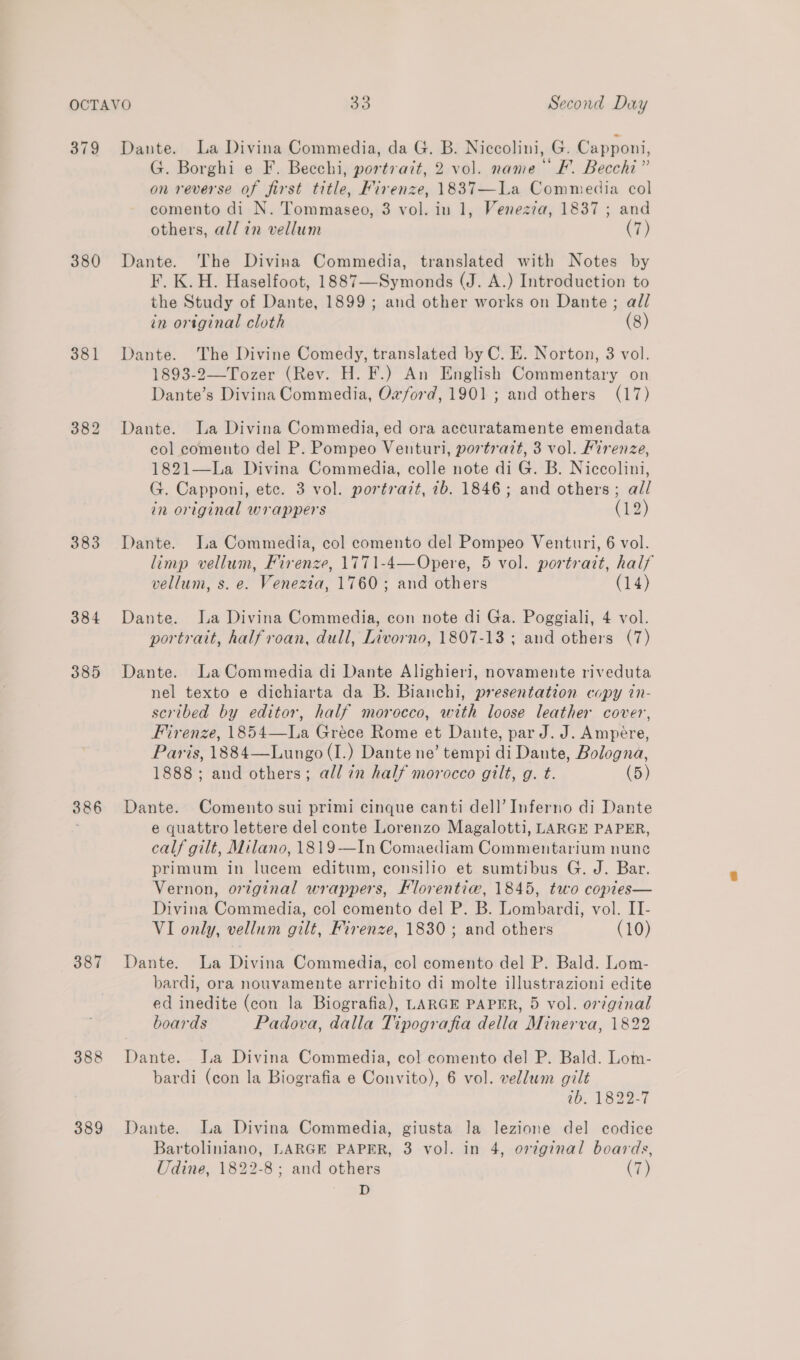 379 380 381 383 384 385 386 387 388 389 Dante. La Divina Commedia, da G. B. Niccolini, G. Capponi, G. Borghi e F. Becchi, portrait, 2 vol. name © F. Becchi” on reverse of first title, Firenze, 1837—La Commedia col comento di N. Tommaseo, 3 vol. in 1, Venezia, 1837 ; and others, all in vellum (7) Dante. The Divina Commedia, translated with Notes by F. K. H. Haselfoot, 1887—Symonds (J. A.) Introduction to the Study of Dante, 1899; and other works on Daunte ; all in original cloth (8) Dante. The Divine Comedy, translated by C. E. Norton, 3 vol. 1893-2—-Tozer (Rev. H. F.) An English Commentary on Dante’s Divina Commedia, Oxford, 1901; and others (17) Dante. La Divina Commedia, ed ora accuratamente emendata col comento del P. Pompeo Venturi, portrazt, 3 vol. Firenze, 1821—La Divina Commedia, colle note di G. B. Niccolini, G. Capponi, etc. 3 vol. portrazt, 7b. 1846; and others; all in original wrappers (12) Dante. Ia Commedia, col comento del Pompeo Venturi, 6 vol. limp vellum, Firenze, 1771-4—Opere, 5 vol. portrait, half vellum, s. e. Venezia, 1760; and others (14) Dante. La Divina Commedia, con note di Ga. Poggiali, 4 vol. portratt, halfroan, dull, Livorno, 1807-13 ; and others (7) Dante. LaCommedia di Dante Alighieri, novamente riveduta nel texto e dichiarta da B. Bianchi, presentation copy in- scribed by editor, half morocco, with loose leather cover, Firenze, 1854—La Gréce Rome et Dante, par J. J. Ampére, Paris, 1884—Lungo (I.) Dante ne’ tempi di Dante, Bologna, 1888; and others; all in half morocco gilt, g. t. (5) Dante. Comento sui primi cinque canti dell’ Inferno di Dante e quattro lettere del conte Lorenzo Magalotti, LARGE PAPER, calf gilt, Milano, 1819—In Comaediam Commentarium nune primum in lucem editum, consilio et sumtibus G. J. Bar. Vernon, original wrappers, Florentiw, 1845, two copies— Divina Commedia, col comento del P. B. Lombardi, vol. IT- VI only, vellum gilt, Firenze, 1830; and others (10) Dante. La Divina Commedia, col comento del P. Bald. Lom- bardi, ora nouvamente arrichito di molte illustrazioni edite ed inedite (con la Biografia), LARGE PAPER, 5 vol. ortginal boards Padova, dalla Tipografia della Minerva, 1822 Dante. a Divina Commedia, col comento del P. Bald. Lom- bardi (con la Biografia e Convito), 6 vol. vellum gilt 10. 1822-7 Dante. La Divina Commedia, giusta la lezione del codice Bartoliniano, LARGE PAPER, 3 vol. in 4, orginal boards, Udine, 1822-8; and others (7) D
