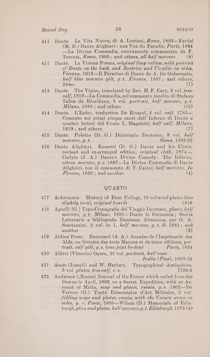 411 413 414 415 416 417 418 Dante. La Vita Nuova, di A. Luciani, Roma, 1883—Fardel (M. D.) Dante Alighieri: une Vue du Paradis, Paris, 1894 —La Divina Commedia, nuovamente commentata da F. Torraeca, Roma, 1905; and others, all half morocco (8) Dante. La Visione Poema, orginal limp vellum, with portrait of Dante on the back, and Beatrice and Virgilio on sides, Vicenza, 1613—II Paradiso di Dante da A. De Gubernatis, half blue morocco gilt, g.t. Firenze, 1887; and others, 24mo (7) Dante. The Vision, translated by Rev. H.F. Cary, 3 vol. tree- calf, 1819—La Commedia, col commento inedito di Stefano Talice da Ricaldone, 3 vol. portrait, half morocco, g. t. Milano, 1888 ; and others (10) Dante. L’Enfer, traduction De Rivarol, 2 vol. calf, 1785— Comento sui primi cinque canti dell’ Inferno di Dante e quattro letteri del. Conte L. Magalotti, half calf, Milano, 1819; and others (7) Dante. Poletto (D. G.) Dizionario Dantesco, 8 vol. half morocco, g. t. Siena, 1885-92 Dante Alighieri. Rossetti (D. G.) Dante and his Circle, revised and re-arranged edition, orginal cloth, 1874 — Carlyle (J. A.) Dante’s Divine Comedy: The Inferno, citron morocco, g.e. 1867—Ia Divina Commedia di Dante Alighieri, con il commento di T. Casini, Aalf morocco, In Firenze, 1899 ; and another (4) QUARTO. Ackermann. History of Eton College, 10 coloured plates (two slightly torn), original boards 1816 Agnelli (G.) Topo-Cronografia del Viaggio Dantesco, plates, half morocco, g.t. Milano, 1891—Dante in Germania; Storia Letteraria e bibliografia Dantesca Alemanna, per G. A. Scartazzini, 2 vol. in 1, half morocco, g.t. ib. 1881 ; and another (3) Aldine Press. Renouard (A. A.) Annales de l’Imprimerie des Alde, ou histoire des trois Manuce et de leurs éditions, por- trait, calf gilt, g.e. (one joint broken) Paris, 1834 Alfieri (Vittorio) Opere, 22 vol. portratt, half roan Italia (Pisa), 1805-15: Ames (Joseph) and W. Herbert. ‘Typographical Antiquities, 3 vol. plates, tree-calf, vr. e. . 1785-6 Anderson (Atneas) Journal of the Forces which sailed from the Downs in April, 1800, on a Secret Expedition, with an Ae- count of Malta, map and plates, russia, g.e. 1802—De Vernon (G.) Traité Elémentaire d’Art Militaire, 2 vol. Solding maps and plates, russia, with the Vernon arns on sides, g. e. Paris, 1805—Wilson (D.) Memorials of Edin-