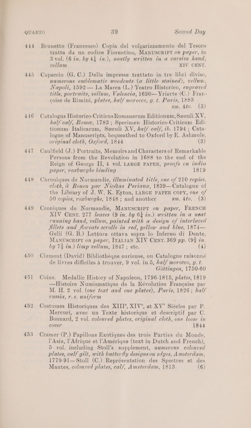 446 447 448 449 450 45] 453 tratta da un codice Fiorentino, MANUSCRIPT on paper, in 3 vol. (6 in. by 44 in.), neatly written in a cursive hand, vellum XIV CENT. Capaccio (G. C.) Della impresse trattato in tre: libri diviso, numerous emblematic woodcuts (a little stained), vellum, Napoli, 1592 — Ia Marea (L.) Teatro Historico, engraved title, portraits, vellum, Valencia, 1690—Yriarte (C.) Fran- coise de Rimini, plates, half morocco, g. t. Paris, 1883 sm. 4to. (3) Catalogus Historico-Criticus Romanarum Editionum, Seculi XV, half calf, Rome, 1783; Specimen Historico-Criticum Edi- tionum Italicarum, Seculi XV, ha// calf, 7b. 1794 ; Cata- logue of Manuscripts, bequeathed to Oxford by E. Ashmole, original cloth, Oaford, 1844 (3) Caulfield (J.) Portraits, Memoirs and Characters of Remarkable Persons from the Revolution in 1688 to the end of the Reign of George II, 4 vol. LARGE PAPER, proofs on india paper, roxburghe binding ; 1819 Chroniques de Normandie, 2lluminated title, one of 210 copies, cloth, @ Rouen par Nicétas Periaux, 1839—Catalogue of the Library of J. W. K. Eyton, LARGE PAPER COPY, one of 50 copies, roxburghe, 1848 ; and another sm. 4to. (3) Croniques de Normandie, MANUSCRIPT on paper, FRENCH XIV Cent. 277 leaves (9 in. by 64 in.) written in a neat running hand, vellum, painted with a design of interlaced fillets and floreate scrolls in red, yellow and blue, 1874— Gelli (G. B.) Lettura ottava sopra lo Inferno di Dante, MANUSCRIPT on paper, ITALIAN XIV CENTv. 369 pp. (9% in. by 73 in.) limp vellum, 1847 ; ete. (4) Clement (David) Bibliothéque curicuse, ou Catalogue raisonné de livres difficiles &amp; trouver, 9 vol. in 5, half morocco, g. t. Gottingen, 1750-60 Coins. Medallic History of Napoleon, 1796-1815, plates, 1819 —Histoire Numismatique de la Révolution Francaise par M. H. 2 vol. (one text and one plates), Paris, 1826; half russia, 7.e. uniform Costumes Historiques des XIII°, XIV®, et XV’ Siécles par P. Mercuri, avec un Texte historique et descriptif par C. Bonnard, 2 vol. coloured plates, original cloth, one loose in cover 1844 Cramer (P.) Papillons Exotiques des trois Parties du Monde, Asie, l Afrique et l’Amérique (text in Dutch and French), 5 vol. including Stoll’s supplement, nawmerous coloured plates, calf gilt, with butterfly designs on edges, Amsterdam, 1779-91— Stoll (C.) Représentation des Spectres et des