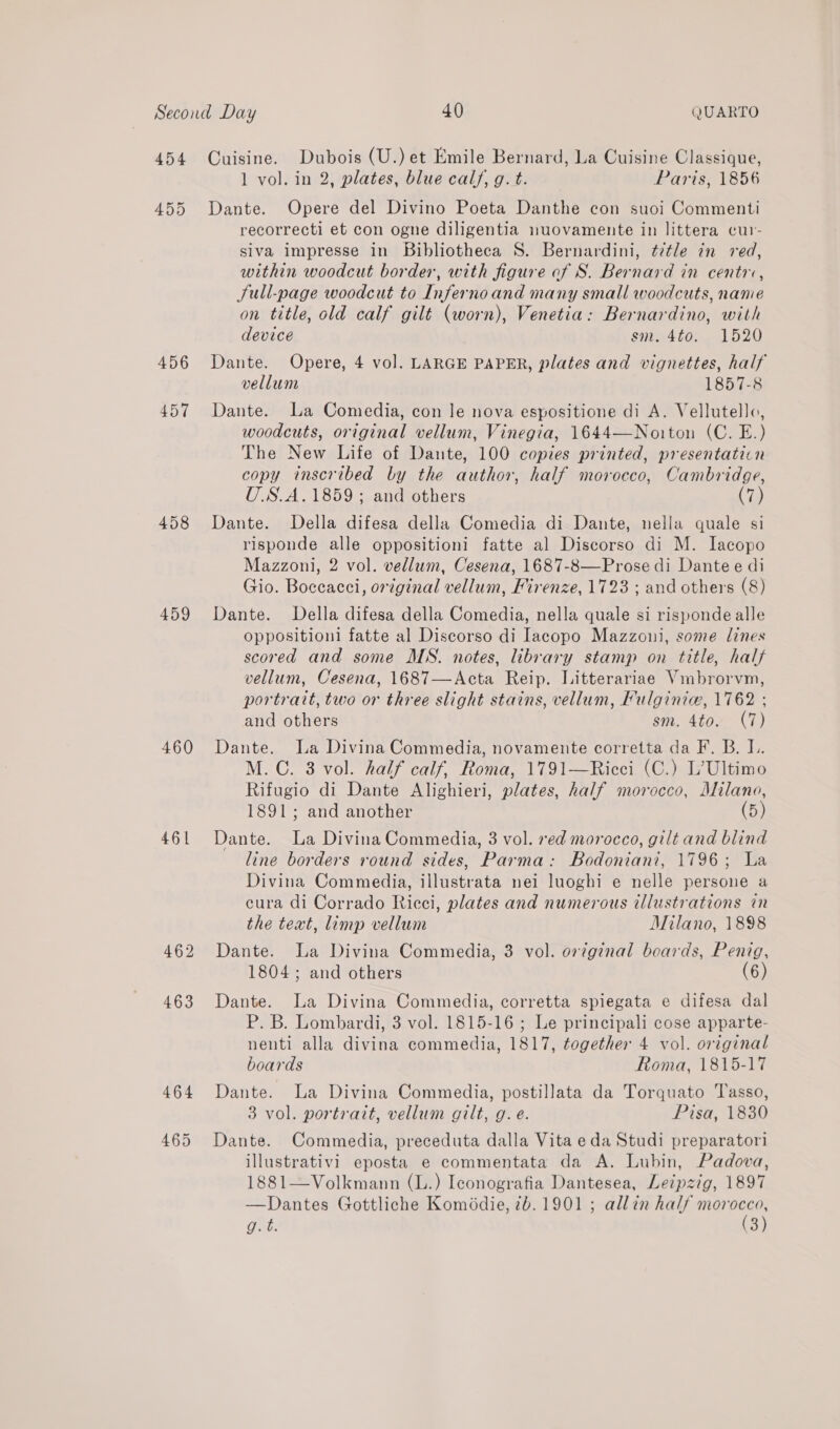 454 456 457 458 459 460 461 462 463 464 Cuisine. Dubois (U.) et Emile Bernard, La Cuisine Classique, 1 vol. in 2, plates, blue calf, g. t. Paris, 1856 Dante. Opere del Divino Poeta Danthe con suoi Commenti recorrecti et con ogne diligentia nuovamente in littera cur- siva impresse in Bibliotheca S. Bernardini, ttle in red, within woodcut border, with figure of S. Bernard in centr, Sull-page woodcut to Infernoand many small woodcuts, name on title, old calf gilt (worn), Venetia: Bernardino, with device sm. 4to. 1520 Dante. Opere, 4 vol. LARGE PAPER, plates and vignettes, half vellum 1857-8 Dante. La Comedia, con le nova espositione di A. Vellutello, woodcuts, original vellum, Vinegia, 1644—Noiton (C. E.) The New Life of Dante, 100 copies printed, presentatiin copy inscribed by the author, half morocco, Cambridge, U.S.A.1859; and others (7) Dante. Della difesa della Comedia di Dante, nella quale si risponde alle oppositioni fatte al Discorso di M. lacopo Mazzoni, 2 vol. vellum, Cesena, 1687-8—Prose di Dante e di Gio. Boceacci, orginal vellum, Firenze, 1723 ; and others (8) Dante. Della difesa della Comedia, nella quale si risponde alle oppositioni fatte al Discorso di Iacopo Mazzoui, some lines scored and some MS. notes, library stamp on title, halt vellum, Cesena, 1687—Acta Reip. Litterariae Vmbrorvm, portratt, two or three slight stains, vellum, Fulginie, 1762 ; and others sm. 4to. (7) Dante. La Divina Commedia, novamente corretta da F. B. L. M.C. 3 vol. half calf, Roma, 1791—Ricci (C.) L’Ultimo Rifugio di Dante Alighieri, plates, half morocco, Milano, 1891; and another (5) Dante. La Divina Commedia, 3 vol. red morocco, gilt and blind line borders round sides, Parma: Bodoniani, 1796; La Divina Commedia, illustrata nei luoghi e nelle persone a cura di Corrado Ricci, plates and numerous illustrations in the text, limp vellum Milano, 1898 Dante. La Divina Commedia, 3 vol. original boards, Penig, 1804; and others (6) Dante. La Divina Commedia, corretta spiegata e difesa dal P. B. Lombardi, 3 vol. 1815-16 ; Le principali cose apparte- nenti alla divina commedia, 1817, together 4 vol. original boards Roma, 1815-17 Dante. La Divina Commedia, postillata da Torquato Tasso, 3 vol. portrait, vellum gilt, g. e. Pisa, 1830 Dante. Commedia, preceduta dalla Vita eda Studi preparatori illustrativi eposta e commentata da A. Lubin, Padova, 1881—Volkmann (L.) Iconografia Dantesea, Leipzig, 1897 —Dantes Gottliche Komédie, 7b. 1901 ; allin half ie Gat: 3)