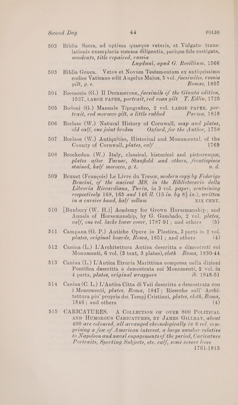 502 503 50+ 505 506 507 509 d10 511 512 513 514 515 Biblia Sacra, ad optima quaeque veteris, et Vulgatse trans- lationis exemplaria summa diligentia, parique fide castigata, woodcuts, title repaired, russia Lugduni, apud G. Rovillium, 1566 Biblia Greeea. Vetus et Novum Testamentum ex antiquissimo codice Vaticano edit Angelus Maius, 5 vol. facsimiles, russia Gilt, Oe: Romae, 1857 Boccaccio (G.) Il Decamerone, facsimile af the Giunta edition, 1527, LARGE PAPER, portrait, red roan gilt T. Kdlin, 1725 Bodoni (G.) Manuale Tipografico, 2 vol. LARGE PAPER, por'- trait, red morocco gilt, a little rubbed Parma, 1818 Borlase (W.) Natural History of Cornwall, map and plates, old calf, one joint broken Oxford, jor the Author, 1758 Borlase (W.) Antiquities, Historical and Monumental, of the County of Cornwall, plates, calf 1769 Brockedon (W.) Italy, classical, historical and picturesque, plates after Turner, Stanfield and others, frontispiece stained, half morocco, g. t. n.d. Brunet (Francois) Le Livre du Tresor, modern copy by Federigo Bencini, of the ancient MS. in the Bibliotecario della Libreria Riccardiana, Turin, in 3 vol. paper, containing respectively 168, 165 and 146 Ul. (15 in. by 83 in.), written en a cursive hand, half vellum XIX CENT. [Bunbury (W. H.)] Academy for Grown Horsemanship; and Aunals of Horsemanship, by G. Gambado, 2 vol. plates, calf, one vol. lacks lower cover, 1787-91 ; and others (5) Campana (G. P.) Antiche Opere in Plastica, 3 parts in 2 vol. plates, original boards, Roma, 1851 ; and others (4) Canina (L.) L’Architettura Antica descritta e dimostrati coi Monumenti, 6 vol. (3 text, 3 plates), cloth Roma, 1830-44 Canina (L.) L’Antica Etruria Marittima compresa nella dizioni Pontifica descritta e demostrata coi Monumenti, 2 vol. in 4 parts, plates, original wrappers 1b. 1846-51 Canina (C. L.) L’Antica Citta di Veii descritta e demostrata con i Monumenti, plates, Roma, 1847; Ricerche sull’ Archi- tettura piw’ propria dei Tempj Cristiani, plates, cloth, Roma, 1846; and others (4) CARICATURES. A CoLuecrion or over 800 PoniTicaL AND HuMoROUS CARICATURES, BY JAMES GILLRAY, about 400 are coloured, all arranged chronologically in 6 vol. com- prising a few of American interest, a large number relative to Napoleon and naval engagements of the period, Caricature Portraits, Sporting Subjects, etc. calf, some covers lcose 1761-1815