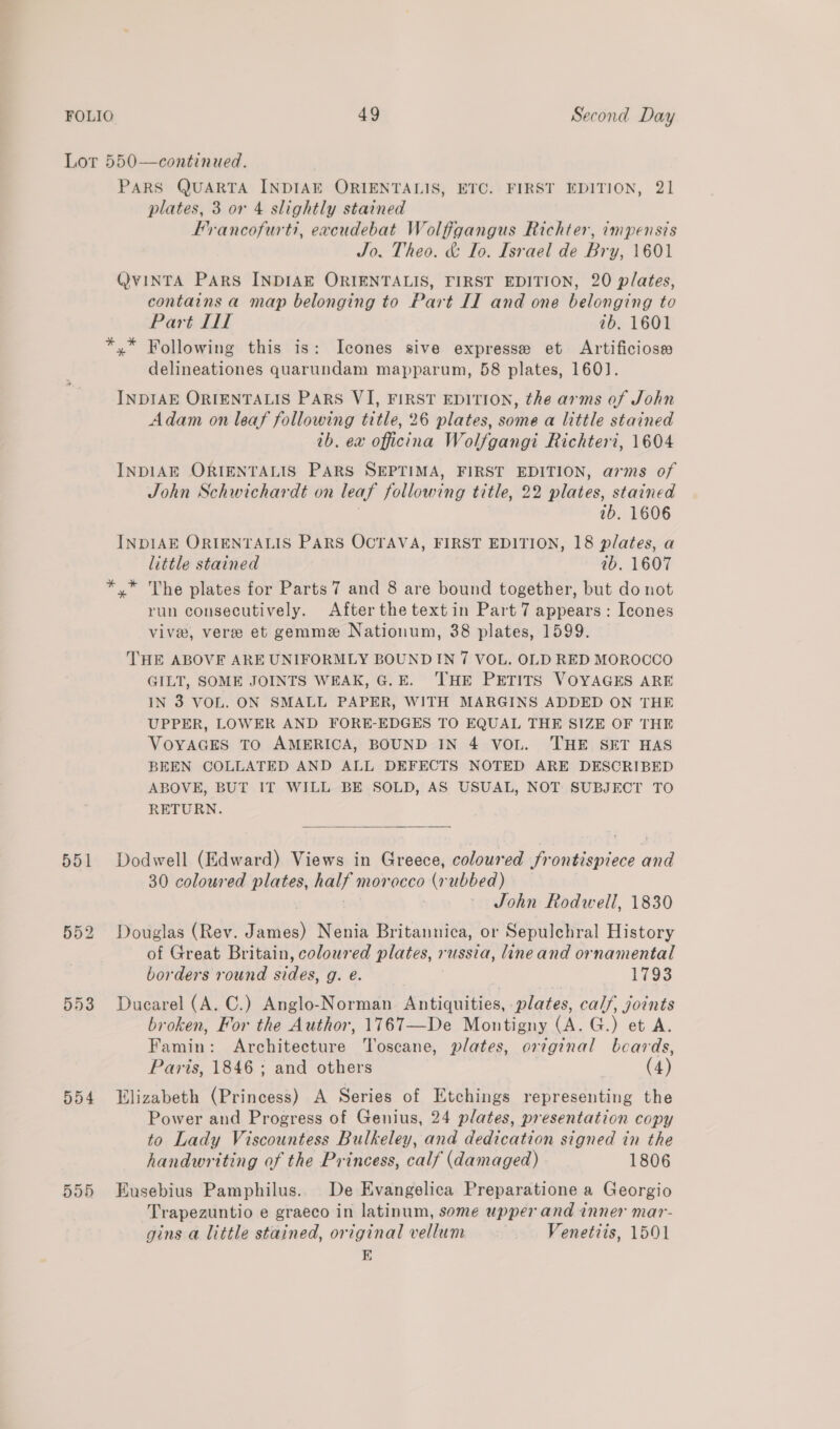 Lor 550—continued. PARS QUARTA INDIAE ORIENTALIS, ETC. FIRST EDITION, 21 plates, 3 or 4 slightly stained Francofurti, excudebat Wolfigangus Richter, impensis Jo. Theo. &amp; Io. Israel de Bry, 1601 QVINTA PARS INDIAE ORIENTALIS, FIRST EDITION, 20 plates, contains a map belonging to Part II and one belonging to Part Tl 7b, 1601 *,* Following this is: Icones sive expresse et Artificioss delineationes quarundam mapparum, 58 plates, 160]. INDIAE ORIENTALIS PARS VI, FIRST EDITION, the arms of John Adam on leaf following title, 26 plates, some a little stained 1b. ex officina Wolfgangi Richteri, 1604 INDIAE ORIENTALIS PARS SEPTIMA, FIRST EDITION, arms of John Schwichardt on leaf following title, 22 plates, stained 1b. 1606 INDIAE ORTIENTALIS PARS OCTAVA, FIRST EDITION, 18 plates, a little stained ab. 1607 *.* he plates for Parts 7 and 8 are bound together, but do not run consecutively. After the textin Part 7 appears : Icones vive, vere et gemme Nationum, 38 plates, 1599. THE ABOVE ARE UNIFORMLY BOUND IN 7 VOL. OLD RED MOROCCO GILT, SOME JOINTS WEAK, G.E. THE PETITS VOYAGES ARE IN 3 VOL. ON SMALL PAPER, WITH MARGINS ADDED ON THE UPPER, LOWER AND FORE-EDGES TO EQUAL THE SIZE OF THE VOYAGES TO AMERICA, BOUND IN 4 VOL. THE SET HAS BEEN COLLATED AND ALL DEFECTS NOTED ARE DESCRIBED ABOVE, BUT IT WILL BE SOLD, AS USUAL, NOT SUBJECT TO RETURN.  551 Dodwell (Edward) Views in Greece, coloured frontispiece and 30 coloured plates, half mor occo (rubbed) — John Rodwell, 1830 552 Douglas (Rev. File) Nenia Britannica, or Sepulchral History of Great Britain, coloured plates,» russia, lineand ornamental borders round adie g. é. a 1793 553 Ducarel (A. C.) Anglo-Norman Antiquities, plates, calf, joints broken, For the Author, 1767T—De Montigny (A. G.) et A. Famin: Architecture Toscane, plates, ortginal beards, Paris, 1846 ; and others (4) 554 Elizabeth (Princess) A Series of Etchings representing the Power and Progress of Genius, 24 plates, presentation copy to Lady Viscountess Bulkeley, and dedication signed in the handwriting of the Princess, calf (damaged) 1806 555 Eusebius Pamphilus.. De Evangelica Preparatione a Georgio Trapezuntio e graeco in latinum, some upper and inner mar- gins a little stained, original vellum Venetiis, 1501 E