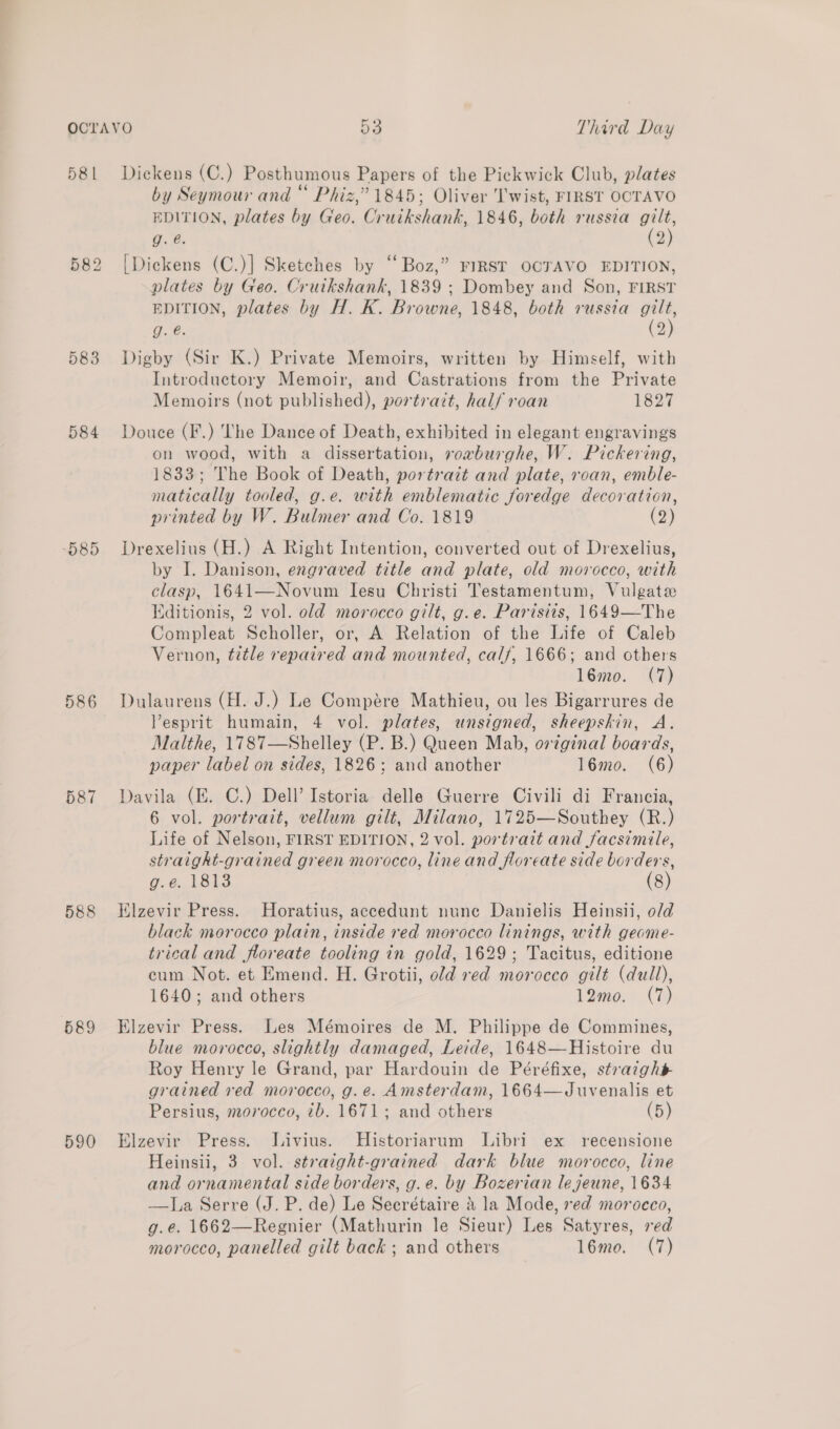 581 583 585 586 587 588 589 590 Dickens (C.) Posthumous Papers of the Pickwick Club, plates by Seymour and “ Phiz,” 1845; Oliver Twist, FIRST OCTAVO EDITION, plates by Geo. Cruikshank, 1846, both russia gilt, g. @. (2) [Dickens (C.)] Sketches by ‘‘ Boz,” FIRST OCTAVO EDITION, plates by Geo. Crutkshank, 1839 ; Dombey and Son, FIRST EDITION, plates by H. K. Browne, 1848, both russia a g. é. 2 Digby (Sir K.) Private Memoirs, written by Himself, with Introductory Memoir, and Castrations from the Private Memoirs (not published), portratt, half roan 1827 Douce (F.) The Dance of Death, exhibited in elegant engravings on wood, with a dissertation, rorburghe, W. Pickering, 1833; The Book of Death, portrait and plate, roan, emble- matically tooled, g.e. with emblematic joredge decoration, printed by W. Bulmer and Co. 1819 (2) Drexelius (H.) A Right Intention, converted out of Drexelius, by I. Danison, engraved title and plate, old morocco, with clasp, 1641—Novum Iesu Christi Testamentum, Vulgate Kditionis, 2 vol. old morocco gilt, g.e. Parisits, 1649—The Compleat Scholler, or, A Relation of the Life of Caleb Vernon, title repaired and mounted, calf, 1666; and others 16mo. (7) Dulaurens (H. J.) Le Compére Mathieu, ou les Bigarrures de Vesprit humain, 4 vol. plates, unsigned, sheepskin, A. Malthe, 1787—Shelley (P. B.) Queen Mab, original boards, paper label on sides, 1826; and another 16mo. (6) Davila (E. C.) Dell’ Istoria delle Guerre Civili di Francia, 6 vol. portrait, vellum gilt, Milano, 1725—Southey (R.) Life of Nelson, FIRST EDITION, 2 vol. portrait and facsimile, straight-grained green morocco, line and floreate side borders, g.e. 1813 (8) Klzevir Press. Horatius, accedunt nune Danielis Heinsii, o/d black morocco plain, inside red morocco linings, with geome- trical and floreate tooling in gold, 1629; Tacitus, editione cum Not. et Emend. H. Grotii, old red morocco gilt (dull), 1640; and others 12mo. (7) Elzevir Press. Les Mémoires de M. Philippe de Commines, blue morocco, slightly damaged, Leide, 1648—Histoire du Roy Henry le Grand, par Hardouin de Péréfixe, straight grained ved morocco, g.e. Amsterdam, 1664—Juvenalis et Persius, morocco, 2b. 1671; and others (5) Elzevir Press. Jivius. MHistoriarum Libri ex recensione Heinsii, 3 vol. straight-grained dark blue morocco, line and ornamental side borders, g.e. by Bozerian le jeune, 1634 —kIa Serre (J. P. de) Le Seerétaire &amp; la Mode, red morocco, g.e. 1662—Regnier (Mathurin le Sieur) Les Satyres, red