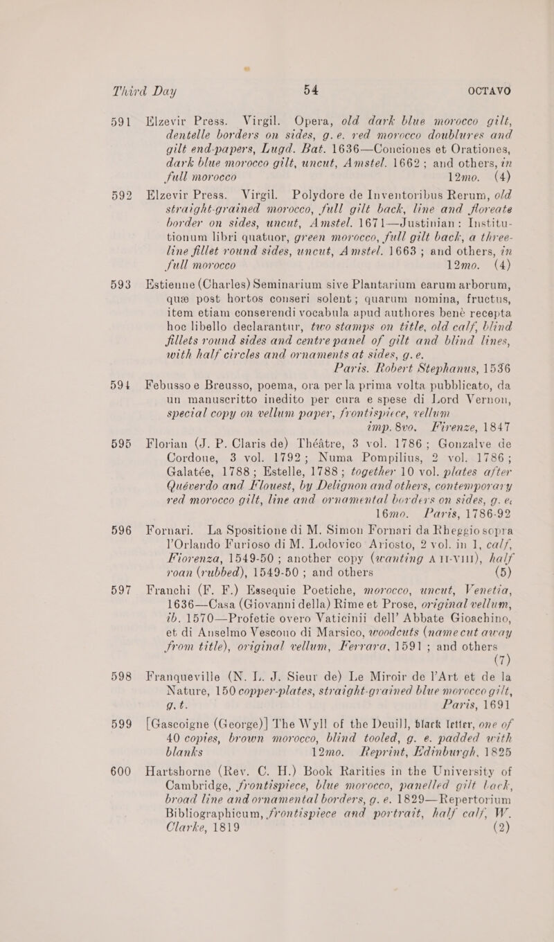 591 KElzevir Press. Virgil. Opera, old dark blue morocco gilt, dentelle borders on sides, g.e. red morocco doublures and gilt end-papers, Lugd. Bat. 1636—Conciones et Orationes, dark blue morocco gilt, uncut, Amstel. 1662; and others, i full morocco 12mo. (4) Elzevir Press. Virgil. Polydore de Inventoribus Rerum, old straight-grained morocco, full gilt back, line and jfloreate border on sides, uncut, Amstel. 1671—Justinian: Institu- tionum libri quatuor, green morocco, full gilt back, a three- line fillet round sides, uncut, Amstel. 1663 ; and others, 72 full morocco 12mo. (4) OT to) bo 593 Estienne (Charles) Seminarium sive Plantarium earum arborum, que post hortos conseri solent; quarum nomina, fructus, item etiam conserendi vocabula apud authores bene recepta hoe libello declarantur, tewo stamps on title, old calf, blind fillets round sides and centre panel of gilt and blind lines, with half circles and ornaments at sides, g.e. Paris. Robert Stephanus, 1536 594 Febussoe Breusso, poema, ora per la prima volta pubblicato, da un manuscritto inedito per cura e spese di Lord Vernon, special copy on vellum paper, frontispiece, vellum imp. 8vo. Hirenze, 1847 595 Florian (J. P. Claris de) Théatre, 3 vol. 1786; Gonzalve de Cordoue, 3 vol. 1792; Numa Pompilius, 2 vol. 1786; Galatée, 1788; Estelle, 1788; together 10 vol. plates after Quéverdo and Klouest, by Delignon and others, contemporary red morocco gilt, line and ornamental borders on sides, g. &amp; l6mo. Paris, 1786-92 596 Fornari. La Spositione di M. Simon Fornari da Rheggio sopra Orlando Furioso di M. Lodovico Ariosto, 2 vol. in 1, cal/, Fiorenza, 1549-50 ; another copy (aanting A11-vill), half roan (rubbed), 1549-50 ; and others (5) 597 Franchi (F. F.) Essequie Poetiche, morocco, uncut, Venetia, 1636—Casa (Giovanni della) Rime et Prose, orginal vellum, 1b. 1570—Profetie overo Vaticinii dell’ Abbate Gioachino, et di Anselmo Vescono di Marsico, woodcuts (namecut away trom title), original vellum, Ferrara, 1591; and others (7 598 Franqueville (N. I. J. Sieur de) Le Miroir de l’Art et de la Nature, 150 copper-plates, straight-grained blue morocco gilt, git Paris, 1691 599 [Gascoigne (George)| The Wyl! of the Deuill, black letter, one of 40 copies, brown morocco, blind tooled, g. e. padded with blanks 12mo. Reprint, Kdinburgh, 1825 600 Hartshorne (Rev. C. H.) Book Rarities in the University of Cambridge, jfrontisprece, blue morocco, panelled gilt back, broad line and ornamental borders, g. e. 1829—Repertorium Bibliographicum, frontispiece and portrait, half calf, W. Clarke, 1819 (2)