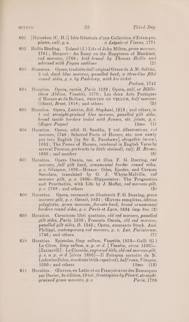 601 603 604 605 606 607 608 609 610 611 [Heineken (C. H.)] Idée Générale d’une Collection d’Estampes, plates, calf, g. e. a Leipsic et Vienne, 1771 Hollis Binding. Toland (J.) Life of John Milton, green morocco, 1761; Herport: An Essay on the Happiness of Mankind, red morocco, 1768; both bound by Thomas Hollis and adorned with Pagan emblems (2) Homerus. Opere, tradotte dall’ original Greco da A.M. Salvini, 2 vol. dark blue morocco, panelled back, a three-line fillet round sides, g. e. by Padeloup, with his ticket Padova, 1742 Horatius. Opera, russta, Paris. 1539; Opera, calf, ex Biblio- theca Aldina, Venetiis, 1570; Les deux Arts Poétiques d’ Horace et de Boileau, PRINTED ON VELLUM, half morocco (16mo), Brest, 1818; and others (5) Horatius. Opera, Lutetie, Rob. Stephani, 1613 ; and others, in 1 vol. straight-grained blue morocco, panelled gilt sides, broad inside borders tooled with flowers, etc. joints, g.e. (Roger Payne) 12mo. (1) Horatius. Opera, edid. G. Sandby, 2 vol. illustrations, ved morocco, 1749; Selected Parts of Horace, etc. now newly put into English [by Sir R. Fanshawe], sheepskin (worn), 1652; The Poems of Horace, rendered in English Verse by several Persons, portrazts (a little stained), calf, H. Brome, 1666 ; and another Horatius. Opera Omnia, rec. et illus. F. G. Doering, red morocco, full gilt back, ornamental border round sides, g.e. Glasguw, 1826—Horace: Odes, Epodes, and Carmen Seculare, translated by G. J. Whyte-Melville, ved morocco gilt, g. e. 1850—Hippocrates: The Prognostics and Prorrheties, with Life by J. Moffat, red morocco gilt, g.e. 1788; and others (5) Horatius. Opera, recensuit et illustravit F. G. Doering, green morocco gilt, g.e. Oxonii, 1831; Ghuvres completes, édition polyglotte, green morocco, floreate back, broad ornamental borders round sides, g.e. Paris et Lyon, 1834 imp. 8vo. (2) Horatius. Carminum libri quattuor, old red morocco, panelled gilt sides, Paris. 1539 ; Poemata Omnia, old red moroceo, panelled gilt sides, 1b. 1545; Opera, accurante Steph. And. Philippi, contemporary red morocco, g. e. Lut. Parisiorum, 1746; and others (7) Horatius. Epistolae, Jimp vellum, Venetits, 1553—Gelli (G.) La Circe, imp vellum, n. p. or d. [| Venetia, circa 1550|— | Zazzarelli]: Le Cicceide, engraved title, old red morocco gilt, g.e.n. p. ord. [circa 1680|—II Petrarca corretto da M. Lodovico Dolce, woodcuts (title repaired), half roan, Vinegia, 1550; and others 12mo. (18) Horatius. CEuvres, en Latin et en Francois avec des Remarques par Dacier, 3e édition, 10 vol. frontispiece by Picart, straight- grained green morocco, g. e. Paris, 1709