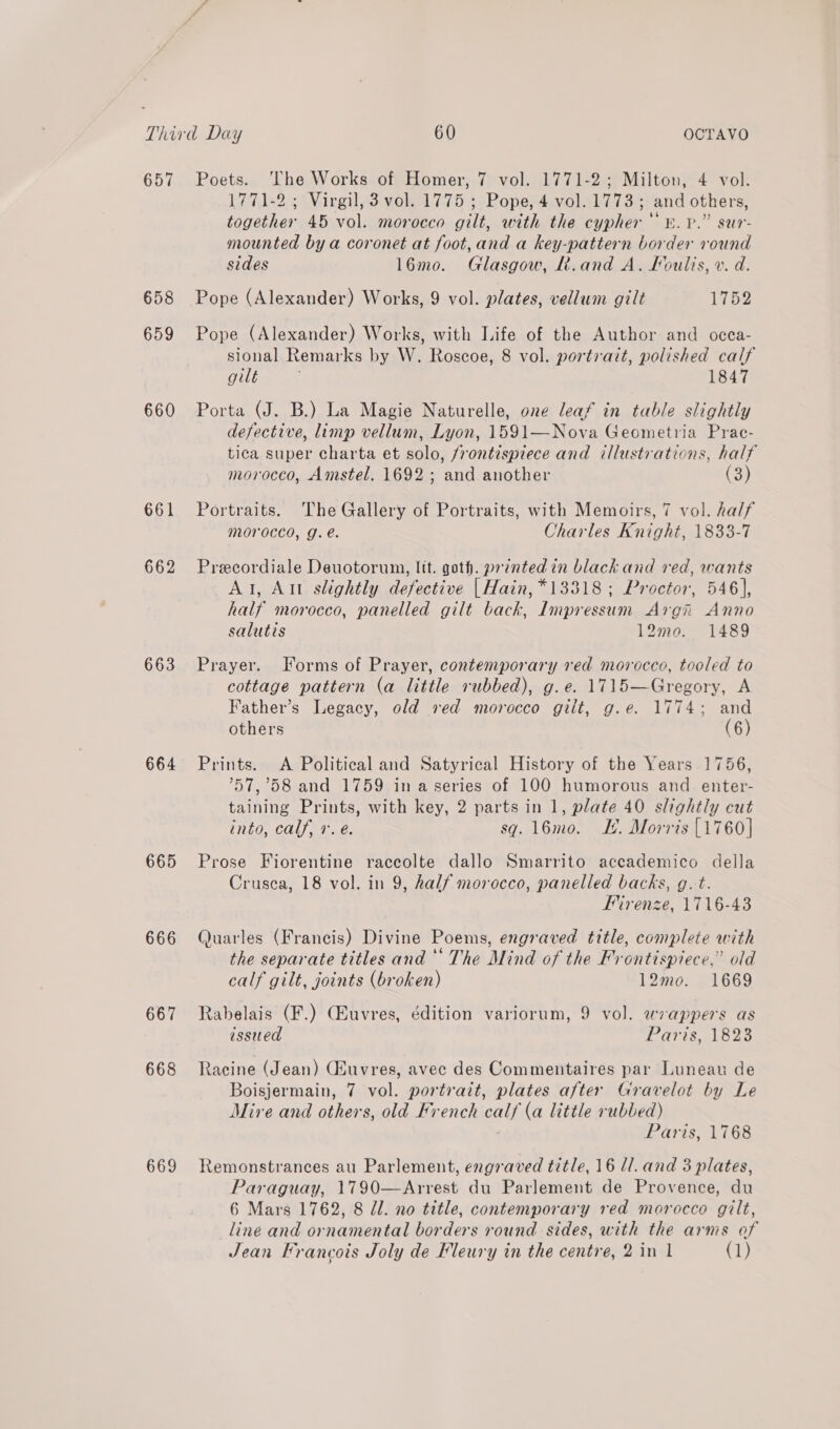 657 658 659 660 661 662 663 664 665 666 667 668 669 Poets. ‘The Works of Homer, 7 vol. 1771-2; Milton, 4. vol. 1771-2 ; Virgil,3 vol. 1775 ; Pope, 4 vol. 1773; and others, together 45 vol. morocco gilt, with the cypher ‘. Vv.” sur- mounted by a coronet at foot,and a key-pattern border round sides 16mo. Glasgow, R.and A. Koulis, v. d. Pope (Alexander) Works, 9 vol. plates, vellum gilt 1752 Pope (Alexander) Works, with Life of the Author and occa- sional Remarks by W. Roscoe, 8 vol. portrait, polished calf gilt 1847 Porta (J. B.) La Magie Naturelle, one leaf in table slightly defective, limp vellum, Lyon, 1591—Nova Geometria Prac- tica super charta et solo, /rontispiece and illustrations, half morocco, Amstel. 1692 ; and another (3) Portraits. The Gallery of Portraits, with Memoirs, 7 vol. half morocco, g.e. Charles Knight, 1833-7 Precordiale Deuotorum, lit. goth. printed in black and red, wants At, Alt slightly defective | Hain, *13318 ; Proctor, 546}, half morocco, panelled gilt back, Impressum Argh Anno salutis 12mo. 1489 Prayer. Forms of Prayer, contemporary red morocco, tooled to cottage pattern (a little rubbed), g.e. 1715—Gregory, A Father’s Legacy, old ved morocco gilt, g.e. 1774; and others (6) Prints. A Political and Satyrical History of the Years 1756, ’57,’58 and 1759 in a series of 100 humorous and enter- taining Prints, with key, 2 parts in 1, plate 40 slightly cut into, calf, 7. e. sq. 16mo. KH. Morris [1760] Prose Fiorentine racecolte dallo Smarrito accademico della Crusea, 18 vol. in 9, half morocco, panelled backs, g.t. Mirenze, 1716-43 Quarles (Francis) Divine Poems, engraved title, complete with the separate titles and ‘‘ The Mind of the Frontispiece,” old calf gilt, joints (broken) 12mo. 1669 Rabelais (F.) (Euvres, édition variorum, 9 vol. wrappers as issued Paris, 1823 Racine (Jean) Cauvres, avec des Commentaires par Luneau de Boisjermain, 7 vol. portrait, plates after Gravelot by Le Mire and others, old French calf (a little rubbed) Paris, 1768 Remonstrances au Parlement, engraved title, 16 ll. and 3 plates, Paraguay, 1790—Arrest du Parlement de Provence, du 6 Mars 1762, 8 dl. no title, contemporary red morocco gilt, line and ornamental borders round sides, with the arms of Jean Hrancois Joly de Fleury in the centre, 2 in 1 (1)