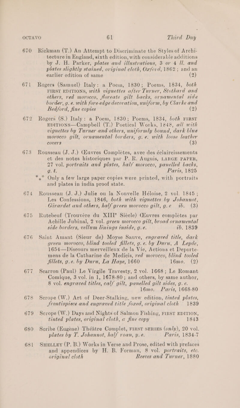 670 Rickman (T.) An Attempt to Discriminate the Styles of Archi- tecture in England, sixth edition, with considerable additions by J. H. Parker, plates and illustrations, 3 or 4 Il. and plates slightly stained, original cloth, Oxford, 1862; and an earlier edition of same (2) 671 Rogers (Samuel) Italy: a Poem, 1830; Poems, 1834, both FIRST EDITIONS, with vignettes after Turner, Stothard and others, red morocco, floreate gilt backs, ornamental side border, g.e. with fore-edge decoration, uniform, by Clarke and Bedford, fine copies (2) 672 Rogers (S.) Italy: a Poem, 1830; Poems, 1834, both FIRST EDITIONS—Campbell (T.) Poetical Works, 1848, all with vignettes by Turner and others, uniformly bound, dark blue morocco gilt, ornamental borders, g.e. with loose leather covers (3) 673 Rousseau (J. J.) Guvres Completes, avec des éclaircissements et des notes historiques par P. R. Auguis, LARGE PAPER, 27 vol. portraits and plates, half movocco, panelled backs, C. Paris, 1825 *.* Only a few large paper copies were printed, with portraits and plates in india proof state. 674 Rousseau (J. J.) Julie ou la Nouvelle Héloise, 2anol. 1845; Les Confessions, 1846, both with vignettes by Johannot, Girardet and others, half green morocco gilt, g.e ib. (3) 675 Rutebeuf (Trouvére du XIII° Siécle) Ghuvres complétes par Achille Jubinal, 2 vol. green morocco gilt, broad ornamental side borders, vellum linings inside, g.e. 7b. 1839 676 Saint Amant (Sieur de) Moyse Sauve, engraved title, dark green morocco, blind tooled fillets, g.e. by Duru, A Leyde, 1654—Discours merveilleux de la Vie, Actions et Deporte- mens de la Catharine de Medicis, red morocco, blind tooled fillets, g.e. by Duru, La Haye, 1660 16mo. (2) 677 Scarron (Paul) Le Virgile Travesty, 2 vol. 1668; Le Romant Comique, 3 vol. in 1, 1678-80; and others, by same author, 8 vol. engraved titles, calf gilt, panelled gilt sides, g. e. 16mo. Paris, 1668-80 678 Scrope (W.) Art of Deer-Stalking, new edition, ¢énted plates, Frontispiece and engraved title foxed, original cloth 1839 679 Scrope (W.) Days and Nights of Salmon Fishing, FIRST EDITION, tinted plates, original cloth, @ fine copy 1843 680 Scribe (Eugene) ThéAtre Complet, FIRST SERIES (only), 20 vol. plates by T. Johannot, half roan, y.e. Paris, 1834-7 681 Suetiey (P. B.) Works in Verse and Prose, edited with prefaces and appendices by H. B. Forman, 8 vol. portraits, etc. original cloth Reeves and Turner, 1880