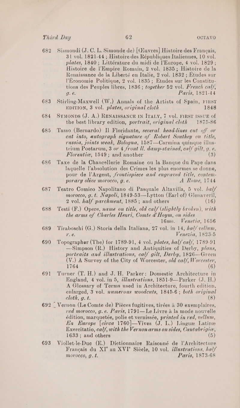 682 683 684 686 687 688 689 690 GIT 693 Sismondi (J. C. L. Simonde de) [CHuvres] Histoire des Franeais, 31 vol. 1821-44 ; Histoire des Républiques Italiennes, 10 vol. plates, 1840; Littérature du midi de l'Europe, 4 vol. 1829; Histoire de |’Empire Romain, 2 vol. 1835; Histoire de la Renaissance de la Liberté en Italie, 2 vol. 1832; Etudes sur Economie Politique, 2 vol. 1835; Etudes sur les Constitu- tions des Peuples libres, 1836 ; together 52 vol. French caly, g. é. Paris, 1821-44 Stirling-Maxwell (W.) Annals of the Artists of Spain, FIRST EDITION, 3 vol. plates, original cloth 1848 Symonps (J. A.) RENAISSANCE IN ITALY, 7 vol. FIRST ISSUE of the best library edition, portrait, original cloth 1875-86 Tasso (Bernardo) Il Floridante, several head-lines cut off or cut into, autograph signature of Robert Southey on title, russia, joints weak, Bologna, 1587—Carmina quinque illus- trium Poetarum, 3 or 4 front ll. damp-stained, cal? gilt, g. é. Florentiw, 1549; and another (3) Taxe de la Chancellerie Romaine ou la Banque du Pape dans laquelle l’absolution des Crimes les plus enormes se donne, pour de l’Argent, frontispiece and engraved title, contem- porary oltve morocco, g. e. A Rome, 1744 Teatro Comico Napolitano di Pasquale Altavilla, 5 vol. half morocco, g. t. Napoli, 1849-53—Lytton (Earl of) Glenaveril, 2 vol. half parchment, 1885; and others (16) Testi (F.) Opere, name on title, old calf (slightly broken), with the arms of Charles Henri, Comte d’ Hoym, on sides l6mo. Venetia, 1656 Tiraboschi (G.) Storia della Italiana, 27 vol. in 14, ha// vellum, r. é. Venezia, 1823-5 Topographer (The) for 1789-91, 4 vol. plates, half calf, 1789-91 —-Simpson (R.) History and Antiquities of Derby, plans, portraits and illustrations, calf gilt, Derby, 1826—Green (V.) A Survey of the City of Worcester, old calf, Worcester, 1764 (6) Turner (T. H.) and J. H. Parker: Domestic Architecture in Iingland, 4 vol. in 5, ¢llustrations, 1851-9—Parker (J. H.) A Glossary of Terms used in Architecture, fourth edition, enlarged, 3 vol. numerous woodcuts, 1845-6; both original cloth, g. t. (8) Vernon (Le Comte de) Piéces fugitives, tirées 4 30 exemplaires, red morocco, g. e. Paris, 1791—Le Livre 4 la mode nouvelle édition, marquetée, polie et vernissée, printed in red, vellum, En Europe {etrea 1760|—Vives (J. L.) Lingue Latine Exercitatio, calf, with the Vernon arms on sides, Cantabrigie, 1633; and others | (5) Viollet-le-Duc (E.) Dictionnaire Raisonné de ]’Architecture Francais du XI° au XVI° Siécle, 10 vol, tllustrations, half morocco, g.t. Paris, 1873-68