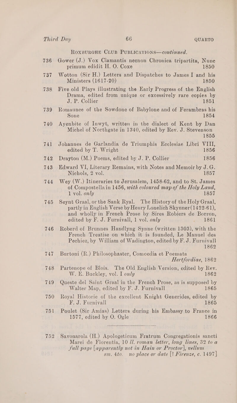 736 737 738 739 740 741 742 743 744 745 746 747 748 749 750 RoxBURGHE CLUB PUBLICATIONS—continued.  Gower (J.) Vox Clamantis necnon Chronica tripartita, Nune primum edidit H. O. Coxe 1850 Wotton (Sir H.) Letters and Dispatches to James I and his Ministers (1617-20) 1850 Five old Plays illustrating the Early Progress of the English Drama, edited from unique or excessively rare copies by J. P. Collier 1851 Romaunce of the Sowdone of Babylone and of Ferambras his Sone 1854 Ayenbite of Inwyt, written in the dialect of Kent by Dan Michel of Northgate in 1340, edited by Rev. J. Stevenson 1855 Johannes de Garlandia de Triumphis Ecclesiae Libri VIII, edited by T. Wright 1856 Drayton (M.) Poems, edited by J. P. Collier 1856 Edward VI, Literary Remains, with Notes and Memoir by J. G. Nichols, 2 vol. 1857 Wey (W.) Itineraries to Jerusalem, 1458-62, and to St. James of Compostellain 1456, with coloured map of the Holy Land, 1 vol. only 1857 Seynt Graal, or the Sank Ryal. The History of the Holy Graal, partly in English Verse by Henry Lonelich Skynner(1422-61), and wholly in French Prose by Sires Robiers de Borron, edited by F. J. Furnivall, 1 vol. only 1861 Roberd of Brunnes Handlyng Synne (written 1303), with the French Treatise on which it is founded, Le Manuel des Pechiez, by William of Wadington, edited by F. J. Furnivall 1862 Burtoni (R.) Philosophaster, Comoedia et Poemata Hertfordiae, 1862 Partenope of Blois. The Old English Version, edited by Rev. W. EH. Buckley, vol. I only 1862 Queste del Saint Graal in the French Prose, as is supposed by Walter Map, edited by F. J. Furnivall 1865 Royal Historie of the excellent Knight Generides, edited by F. J. Furnivall 1865 Poulet (Sir Amias) Letters during his Embassy to France in 1577, edited by O. Ogle 1866  Savonarola (H.) Apologeticum Fratrum Congregationis sancti Marei de Florentia, 10 71. roman letter, long lines, 32 toa full page apparently not in Hain or Proctor], vellum sm. 4to. no place or date [? Firenze, c. 1497]