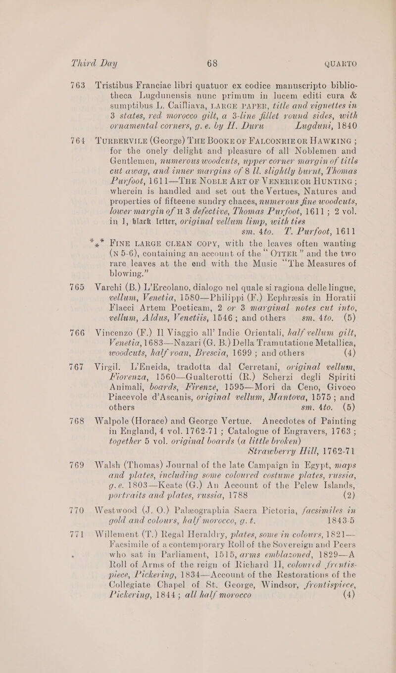 763 764 765 FeO, Tristibus Franciae libri quatuor ex codice manuscripto biblio- theca Lugdunensis nune primum in lucem editi cura &amp; sumptibus L. Cailliava, LARGE PAPER, title and vignettes in 3 states, red morocco gilt, a 3-line fillet round sides, with ornamental corners, g.e. by H. Duru Lugduni, 1840 TURBERVILE (George) THE BooKE oF FALCONRIE OR HAWKING ; for the onely delight and pleasure of all Noblemen and Gentlemen, numerous woodcuts, upper corner margin of title cut away, and inner margins of 8 ll. slightly burnt, Thomas Purfoot, 1611—Tnr No,sie ArT or VENERIE OR HUNTING; wherein is handled and set out the Vertues, Natures and properties of fifteene sundry chaces, numerous fine woodcuts, lower margin of 4 3 defective, Thomas Purfoot, 1611; 2 vol. in 1, black Vetter, orzginal vellum limp, with ties sm. 4to. TJ’. Purfoot, 1611 (N 5-6), containing an account of the “ OTTER” and the two 5 : Oran rare leaves at the end with the Music ‘The Measures of blowing.” Varchi (B.) L’Ercolano, dialogo nel quale si ragiona delle lingue, vellum, Venetia, 1580—Philippi (I.) Eephreesis in Horatii Flacci Artem Poeticam, 2 07 3 marginal notes cut into, vellum, Aldus, Venetdis, 1546; and others sm. 4to. (5) Vincenzo (F.) I] Viaggio all’ Indie Orientali, half vellum gilt, Venetia, 1683—Nazari (G. B.) Della Tramutatione Metallica, woodcuts, half roan, Brescia, 1699 ; and others (4) Virgil. L’Kneida, tradotta dal Cerretani, original vellum, Hiorenza, 1560—Gualterotti (R.) Scherzi degli Spiriti Animali, boards, Mirenze, 1595—-Mori da Ceno, Givoco Piacevole d’Ascanis, orginal vellum, Mantova, 1575; and others sm. 4to. (5) Walpole (Horace) and George Vertue. Anecdotes of Painting in England, 4 vol. 1762-71 ; Catalogue of Engravers, 1763 ; together 5 vol. original boards (a little broken) Strawberry Hill, 1762-71 Walsh (Thomas) Journal of the late Campaign in Egypt, maps and plates, including some coloured costume plates, russia, g.e. 1803—Keate (G.) An Account of the Pelew Islands, portraits and plates, russia, 1788 (2) Westwood (J. O.) Paleographia Sacra Pictoria, facsimiles in gold and colours, half morocco, g. t. 1843-5 Willement (T.) Regal Heraldry, plates, some in colours, 1821— Faesimile of acontemporary Roll of the Sovereign and Peers who sat in Parliament, 1515, arms emblazoned, 1829—A Roll of Arms of the reign of Richard II, coloured Jrcntis- piece, Pickering, 1834—Account of the Restorations of the Collegiate Chapel of St. George, Windsor, j/rontispiece, Pickering, 1844; all half morocco (4)