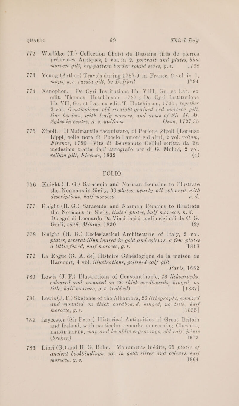 172 773 774 715 776 td 778 779 780 781 783 Worlidge (T.) Collection Choisi de Desseins tirés de pierres précieuses Antiques, 1 vol. in 2, portrait and plates, blue morocco gilt, key-pattern border round sides, g. e. 1768 Young (Arthur) Travels during 1787-9 in France, 2 vol. in 1, maps, y.e. russia gilt, by Bedford 1794 Xenophon. De Cyri Institutione lib. VIII, Gr. et Lat. ex edit. Thomas Hutchinson, 1727; De Cyri Institutione lib. VII, Gr. et Lat. ex edit. T. Hutchinson, 1735 ; together 2 vol. frontispteces, old straight-grained red morocco gilt, line borders, with leafy corners, and arms of Sir M. AT. Sykes in centre, g. e. uniform Oxon. 1727-35 Zipoli.. Il Malmantile racquistato, di Perlone Zipoli [Lorenzo Lippi] colle note di Puccio Lamoni e d’altri, 2 vol. vellum, Firenze, 1750—Vita di Benvenuto Cellini scritta da liu medesimo tratta dall’ autografo per di G. Molini, 2 vol. vellum gilt, Firenze, 1832 (4) FOLIO. Knight (H. G.) Saracenic and Norman Remains to illustrate the Normans in Sicily, 30 plates, nearly all coloured, with descriptions, half morocco n.d. Knight (H. G.) Saracenic and Norman Remains to illustrate the Normans in Sicily, tinted plates, half morocco, n. d.— Disegni di Leonardo Da Vinci incisi sugli originali da C. G. Gerli, cloth, Milano, 1830 (2) Knight (H. G.) Ecclesiastical Architecture of Italy, 2 vol. plates, several illuminated in gold and colours, a few plates a little fowed, half morocco, g.t. 1843 La Rogue (G. A. de) Histoire Généalogique de la maison de Harcourt, 4 vol. ellustrations, polished calf gilt Paris, 1662 Lewis (J. F.) Illustrations of Constantinople, 28 lithographs, coloured and mounted on 26 thick cardboards, hinged, no title, half morocco, g. t. (rubbed) [1837] Lewis (J. I.) Sketches of the Alhambra, 26 lithographs, coloured and mounted on thick cardboard, hinged, no title, half morocco, J. €. [1835] Leycester (Sir Peter) Historical Antiquities of Great Britain and Ireland, with particular remarks concerning Cheshire, LARGE PAPER, map and heraldic engravings, old cal/, joints (broken) 1673 Libri (G.) and H. G. Bohn. Monuments Inédits, 65 plates of ancient bookbindings, etc. in gold, silver and coleurs, hal/ morocco, g. é. 1864