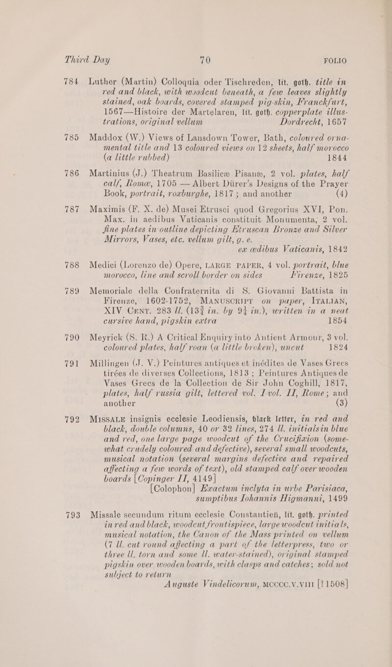 784 Luther (Martin) Colloquia oder Tischreden, lit. goth. ¢2tle in red and black, with woodcut beneath, a few leaves slightly stained, oak boards, covered stamped pig-skin, Franck/urt, 1567—Histoire der Martelaren, lit, goth. Conner plats illus- trations, original vellum Dordrecht, 1657 785 Maddox (W.) Views of Lansdown Tower, Bath, coloured orna- mental title and 13 coloured views on 12 sheets, half morocco (a little rubbed) 1844 786 Martinius (J.) Theatrum Basilicee Pisaneg, 2 vol. plates, half calf, fiom, 1705 — Albert Diirer’s Designs of the Prayer Book, portrait, rovburghe, 1817 ; aud another (4) 787 Maximis (F. X. de) Musei Etrusci quod Gregorius XVI, Pon. Max. in Rui tee Vaticanis constituit Monumenta, 9 vol. jine plates in outline depicting Htruscan Bronze and Silver Mirrors, Vases, etc. vellum gilt, g. e. ex cedibus Vaticanis, 1842 788 Medici (Lorenzo de) Opere, LARGE PAPER, 4 vol. portrazt, blue morocco, line and scroll border on sides Iivenze, 1825 789 Memoriale della Confraternita di S. Giovanni Battista in Firenze, 1602-1752, MAaANusoripr on paper, ITALIAN, XIV Cenr. 283 Ul. (139 in. by 94 in.), written in a neat cursive hand, pigskin extra 1854 790 Meyrick (S. R.) A Critical Enquiry into Antient Armour, 8 vol. coloured plates, half roan (a little broken), uncut 1824 91 Millingen (J. V.) Peintures antiques et inédites de Vases Grecs tirées de diverses Collections, 1813 ; Peintures Antiques de Vases Greces de la Collection de Sir John Coghill, 1817, plates, half russia gilt, lettered vol. I-vol. II, tome; and another (3) 792 MISSALE insignis ecclesie Leodiensis, black Ietter, 22 red and black, double columns, 40 or 32 lines, 274 Ul. initialsin blue and red, one large page woodcut of the Crucifivion (some- what crudely coloured and defective), several small woodcuts, musical notation (several margins defective and repaired affecting a few words of text), old stamped calf over wooden boards | Copinger IT, 4149] Feolsnhont Eaactum inclyta in urbe Parisiaca, sumptibus lohannis Higmanni, 1499 793 Missale secundum ritum ecclesie Constantien, Itt. goth. printed inred and black, woodcut frontispiece, large woodcut initials, musical notation, the Canon of the Mass printed on vellum (7 Ul. cut round affecting a part of the letterpress, two or three ll. torn and some Ul. water-stained), original stamped pigskin over wooden boards, with clasps and catches; sold not subject to return Auguste Vindelicorum, Mcccc.v.vut [21508]