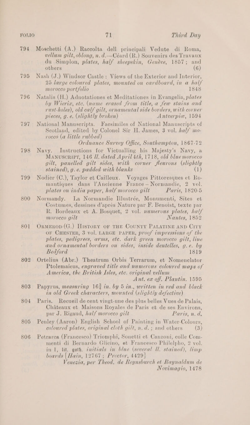 794 795 796 197 798 800 801 802 803 804 805 806 71 Third Day Moschetti (A.) Raccolta dell principali Vedute di Roma, vellum gilt, oblong, n. d.—Céard (R.) Souvenirs des Travaux du Simplon, plates, half sheepskin, Geneve, 1857; and others (6) Nash (J.) Windsor Castle: Views of the Exterior and Interior, 25 large coloured plates, mounted on cardboard, in a half morocco portfolio 1848 Natalis (H.) Adnotationes et Meditationes in Evangelia, plates by Wierta, etc. (name erased from title, a few stains and rust-holes), old calf gilt, ornamental side borders, with corner pieces, g.e. (slightly broken) Antverpiw, 1594 National Manuscripts. Facsimiles of National Manuscripts of Scotland, edited by Colonel Sir H. James, 3 vol. half mo- rocco (a little rubbed) Ordnance Survey Office, Southampton, 1867-72 Navy. Instructions for Victualling his Majesty’s Navy, a MANuScRIPT, 146 Ul. dated April 4th, 1718, old blue morocco gilt, panelled gilt sides, with corner jfleurons (slightly stained), g.e. padded with blanks (1) Nodier (C.), Taylor et Cailleux. Voyages Pittoresques et Ro- mantiques dans l’Ancienne France— Normandie, 2 vol. plates on india paper, half morocco gilt Paris, 1820-5 Normandy. La Normandie Illustrée, Monumenti, Sites et Costumes, dessines d’apres Nature par F. Benoist, texte par Rt. Bordeaux et A. Bosquet, 2 vol. numerous plates, half morocco gilt Nantes, 1852 OrmMEROD (G.) History OF THE CoUNTY PALATINE AND Citry OF CHESTER, 3 vol. LARGE PAPER, proof impressions of the plates, pedigrees, arms, etc. dark green morocco gilt, line and ornamental borders on sides, inside dentelles, g.e. by Bedford 1819 Ortelius (Abr.) Theatrum Orbis Terrarum, et Nomenclator Ptolemaicus, engraved title and numerous coloured maps of America, the British Isles, etc. original vellum Ant. ex off. Plantin. 1595 Papyrus, measuring 16% in. by 5 in., written in red and black in old Greek characters, mounted (slightly defective) Paris. Recueil de cent vingt-une des plus belles Vues de Palais, Chateaux et Maisons Royales de Paris et de ses Environs, par J. Rigaud, half morocco gilt Paris, n. d, Penley (Aaron) English School of Painting in Water-Colours, coloured plates, original cloth gilt, n.d. ; and others (3) Petrarea (Francesco) Triomphi, Sonetti et Canzoni, colle Com- menti di Bernardo Glicino, et Francesco Philelpho, 2 vol. in 1, lit. goth. ¢ndtéals in blue (several Ul. stained), limp boards | Hain, 12767; Proctor, 4429] Venezia, per Theod. de Reynsburch et Raynaldum de Novimagio, 1478