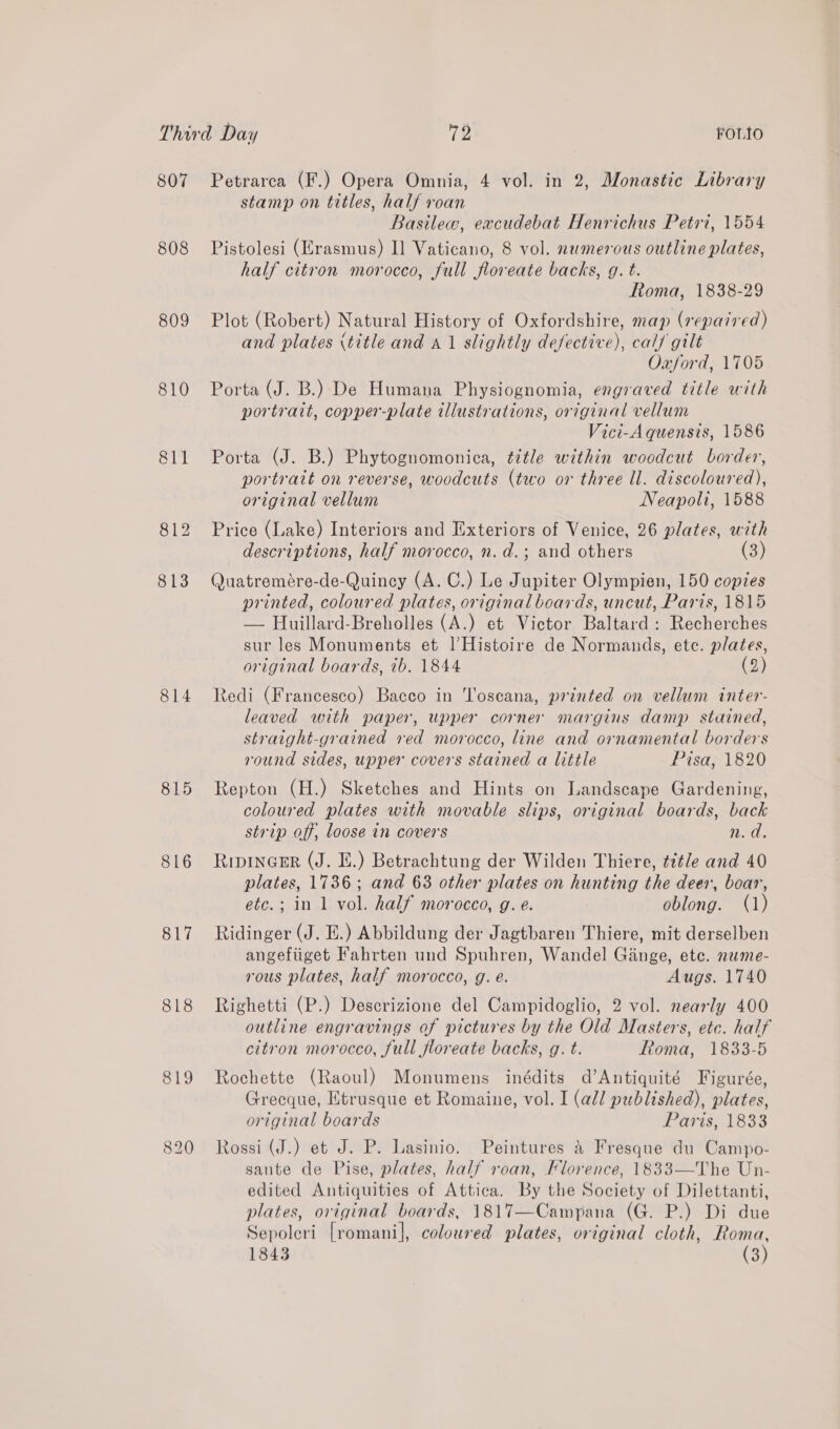 807 808 809 810 814 815 816 817 818 819 820 Petrarca (F.) Opera Omnia, 4 vol. in 2, Monastic Library stamp on titles, half roan Basile, exacudebat Henrichus Petri, 1554 Pistolesi (Erasmus) I] Vaticano, 8 vol. numerous outline plates, half citron morocco, full floreate backs, g. t. Roma, 1838-29 Plot (Robert) Natural History of Oxfordshire, map (repa7red) and plates (title and 41 slightly defective), calf gilt Oxford, 1705 Porta (J. B.) De Humana Physiognomia, engraved title with portrait, copper-plate illustrations, original vellum Vici-A quensis, 1586 Porta (J. B.) Phytognomonica, title within woodcut border, portrait on reverse, woodcuts (two or three ll. discoloured), original vellum Neapoli, 1588 Price (Lake) Interiors and Exteriors of Venice, 26 plates, with descriptions, half morocco, n. d.; and others (3) Quatremére-de-Quincy (A. C.) Le Jupiter Olympien, 150 copies printed, coloured plates, original boards, uncut, Paris, 1815 — Huillard-Breholles (A.) et Victor Baltard : Recherches sur les Monuments et lHistoire de Normands, etc. plates, original boards, 7b. 1844 (2) Redi (Francesco) Bacco in Toscana, printed on vellum inter- leaved with paper, upper corner margins damp stained, straight-grained red morocco, line and ornamental borders round sides, upper covers stained a little Pisa, 1820 Repton (H.) Sketches and Hints on Landscape Gardening, coloured plates with movable slips, original boards, back strip off, loose in covers n.d. RipinGeR (J. EL.) Betrachtung der Wilden Thiere, ¢tt/e and 40 plates, 1736; and 63 other plates on hunting the deer, boar, etc.; in 1 vol. half morocco, g. e. oblong. (1) Ridinger (J. E.) Abbildung der Jagtbaren Thiere, mit derselben angefiiget Fahrten und Spuhren, Wandel Ginge, ete. newme- rous plates, half morocco, g. é. Augs. 1740 Righetti (P.) Descrizione del Campidoglio, 2 vol. nearly 400 outline engravings of pictures by the Old Masters, etc. half citron morocco, full floreate backs, g. t. Roma, 1833-5 Rochette (Raoul) Monumens inédits d’Antiquité Figurée, Grecque, Etrusque et Romaine, vol. I (all published), plates, original boards Paris, 1833 Rossi (J.) et J. P. Lasinio. Peintures 4 Fresque du Campo- sante de Pise, plates, half roan, Florence, 1833—The Un- edited Antiquities of Attica. By the Society of Dilettanti, plates, original boards, 1817—Campana (G. P.) Di due Sepoleri [romani], coloured plates, original cloth, Roma, 1843 (3)