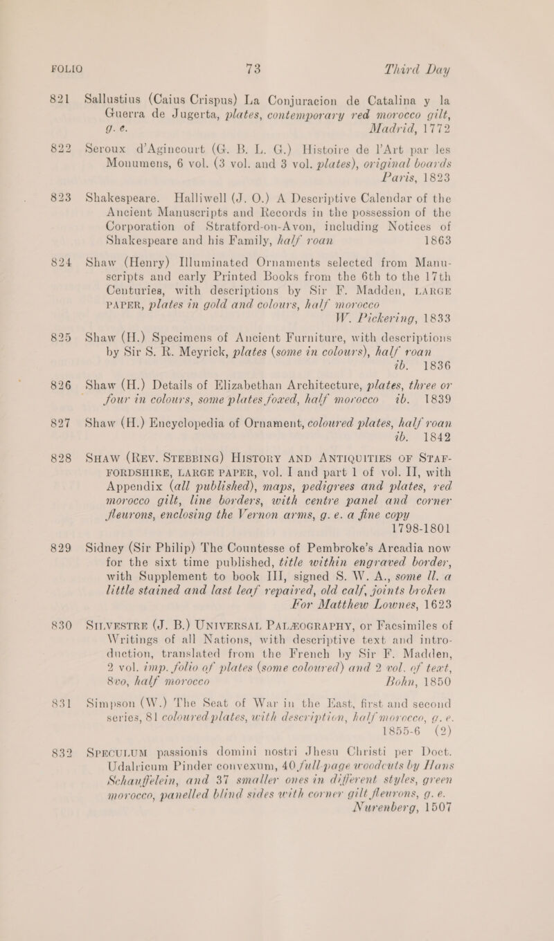821 Sallustius (Caius Crispus) La Conjuracion de Catalina y la Guerra de Jugerta, plates, contemporary red morocco gilt, g. @. Madrid, 1772 822 Seroux d’Agincourt (G. B. L. G.) Histoire de lArt par les Monumens, 6 vol. (3 vol. and 3 vol. plates), original boards Paris, 1823 823 Shakespeare. Halliwell (J. O.) A Descriptive Calendar of the Ancient Manuscripts and Records in the possession of the Corporation of Stratford-on-Avon, including Notices of Shakespeare and his Family, ha//f roan 1863 824 Shaw (Henry) Illuminated Ornaments selected from Manu- scripts and early Printed Books from the 6th to the 17th Centuries, with descriptions by Sir F. Madden, LARGE PAPER, plates in gold and colours, half morocco W. Pickering, 1833 825 Shaw (H.) Specimens of Ancient Furniture, with descriptions by Sir S. R. Meyrick, plates (some in colours), half roan ib. 1836 826 Shaw (H.) Details of Elizabethan Architecture, plates, three or four in colours, some plates foved, half morocco ib. 1839 827 Shaw (H.) Encyclopedia of Ornament, coloured plates, half roan ib. 1842 828 Suaw (Rev. Srespine) History AND ANTIQUITIES OF STAF- FORDSHIRE, LARGE PAPER, vol. I and part 1 of vol. II, with Appendix (all published), maps, pedigrees and plates, red morocco gilt, line borders, with centre panel and corner Jleurons, enclosing the Vernon arms, g.e. a fine copy 1798-1801 829 Sidney (Sir Philip) The Countesse of Pembroke’s Arcadia now for the sixt time published, ¢7tle within engraved border, with Supplement to book III, signed S. W. A., some Ul. a little stained and last leaf repaired, old calf, joints broken For Matthew Lownes, 1623 830 Sinvestre (J. B.) UNIVERSAL PALHOGRAPHY, or Facsimiles of Writings of all Nations, with descriptive text and intro- duction, translated from the French by Sir F. Madden, 2 vol. imp. folio of plates (some coloured) and 2 vol. of text, 8vo, half morocco Bohn, 1850 831 Simpson (W.) The Seat of War in the East, first and second series, 81 coloured plates, with description, half morocco, g. e. 1855-6 (2) 832 Sprcounum passionis domini nostri Jhesu Christi per Doct. Udalricum Pinder convexum, 40 full-page woodcuts by Hans Schauffelein, and 37 smaller ones in different styles, green morocco, panelled blind sides with corner gilt fleurons, g. e. | Nurenberg, 1507