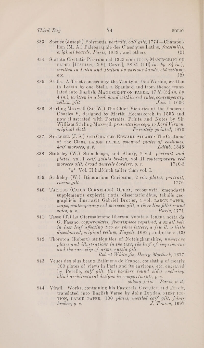 833 834 835 836 837 838 839 840 84] 842 843 844 Spence (Joseph) Polymetis, portratt, calf gilt, 1774—Champol- lion (M. A.) Paléographie des Classiques Latins, facsimiles, original boards, Paris, 1839; and others (5) Statuta Civitatis Pisarum dal 1323 sino 1515, MANUSCRIPT ON PAPER [IrALIAN, XVI Cent.], 28 7/. (112 in. by 84 in.), written in Latin and Italian by various hands, old vellum ; ete. (2) Stella. A Tract concerninge the Vanity of this Worlde, written in Lattin by one Stella a Spaniard and from thence trans- lated into English, MANUSCRIPT ON PAPER, 17 Jl. (52% in. by 4in.), written in a book hand within red rules, contemporary vellum gilt Jan. 1, 1606 Stirling-Maxwell (Sir W.) The Chief Victories of the Emperor Charles V, designed by Martin Heemskerck in 1555 and now illustrated with Portraits, Prints and Notes by Sir William Stirling-Maxwell, presentation copy to Lord Vernon, original cloth Privately printed, 1870 STOLBERG (J. S.) AND CHARLES EDWARD STUART: The Costume of the Clans, LARGE PAPER, coloured plates of costumes, half morocco, g. t. Edinb. 1845 Stukeley (W.) Stonehenge, and Abury, 2 vol. portrait and plates, vol. I calf, goints broken, vol. Il contemporary red morocco gilt, broad dentelle borders, g. e. 1740-3 *,* Vol. II half-inch taller than vol. I. Stukeley (W.) Itinerarium Curiosum, 2 vol. plates, portratt, russia gilt 1776 Tacitus (Carus CoRNELIUS) OPERA, recognovit, emendavit supplementis explevit, notis, dissertationibus, tabulis geo- graphicis illustravit Gabriel Brotier, 4 vol. LARGE PAPER, maps, contemporary red morocco gilt, a three-line fillet round sides, g. é. Rariss1T71 Tasso (T.) La Gierosalemme liberata, votata a lengua nosta da G. Fasano, copper-plates, frontispiece repaired, a small hole in last leaf affecting two or three letters, a few Ul. a little discoloured, original vellum, Napoli, 1689; and.others (3) Thoroton (Robert) Antiquities of Nottinghamshire, namercas plates and illustrations in the teat, the leaf cf imprimatur and the rare slip of arms, russia gilt Robert White for Henry Mortlock, 1677 Veues des plus beaux Batimens de France, consisting of nearly 300 plates of views in Paris and its environs, ete. engraved by Perelle, calf gilt, line borders round sides enclosing blind architectural designs in compartments, Gg. e. oblong folio. Paris, n.d. Virgil. Works, containing his Pastorals, Georgics, aid A’) cis, translated into English Verse by John Dryden, First FDI- TION, LARGE PAPER, 100 plates, mottled calf gilt, joints broken, g. e. J. Tonson, 1697