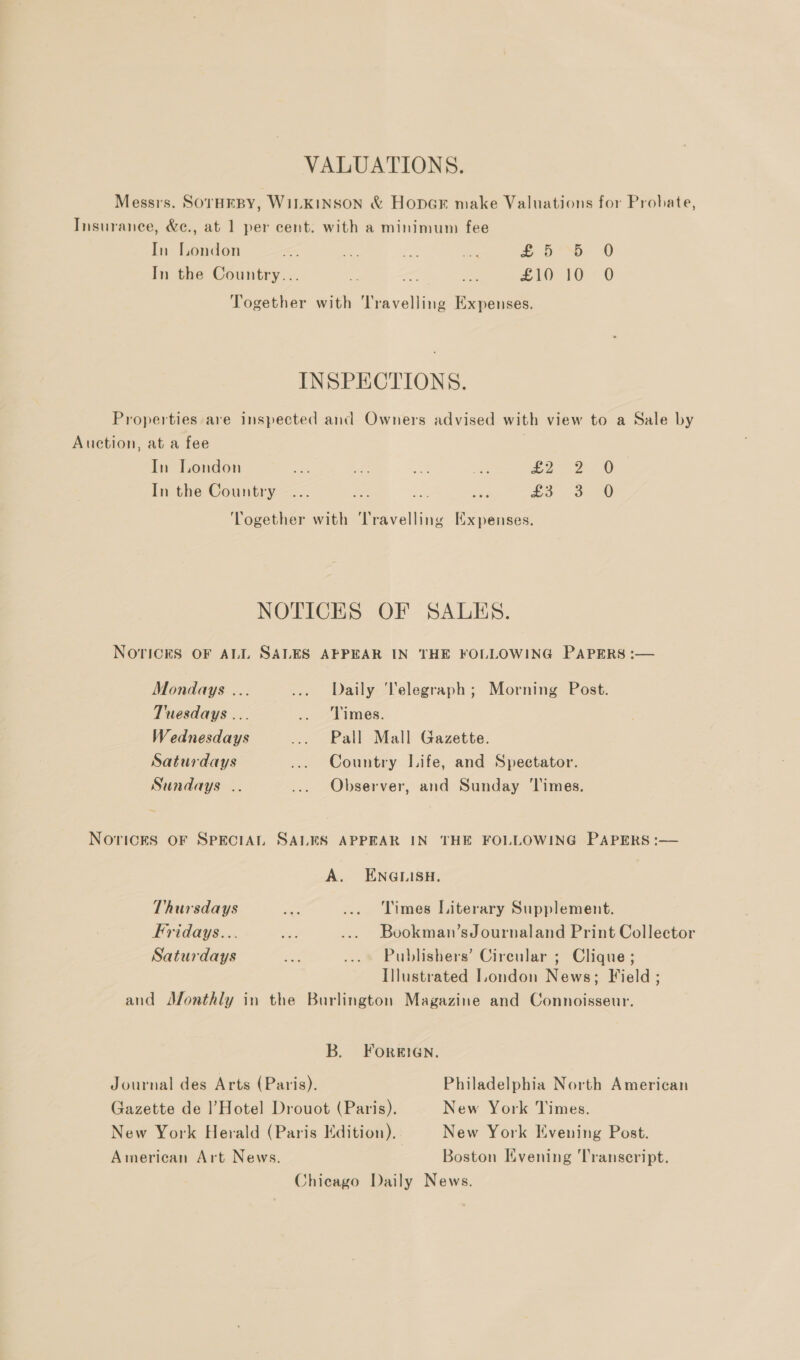 VALUATIONS. Messrs. SOTHEBY, WILKINSON &amp; Hoper make Valuations for Probate, Insuranee, &amp;e., at 1 per cent. with a minimum fee In London =, a a Th £5°. 0 In the Country... ee &lt; ae £10 10 O Together with Travelling Expenses. INSPECTIONS. Properties are inspected and Owners advised with view to a Sale by Auction, at a fee In London em ae oe: site £2° 2. 6 In the Country ... x —_ _ £8 3 ‘Together with ‘Travelling Expenses. NOTICES OF SALES. NOTICES OF ALL SALES APPEAR IN THE FOLLOWING PAPERS :— Mondays ... ... Daily ‘Telegraph; Morning Post. Tuesdays ... .. Times. Wednesdays ... Pall Mall Gazette. Saturdays ... Country Life, and Spectator. Sundays .. ... Observer, and Sunday Times. NOricES OF SPECIAL SALES APPEAR IN THE FOLLOWING PAPERS:  A. ENGLISH. Thursdays ae ... Times Literary Supplement. Fridays... an ... Bookman’sJournaland Print Collector Saturdays a ... Publishers’ Circular ; Clique ; Illustrated London News; Field ; and Monthly in the Burlington Magazine and Connoisseur. B. FOorRIGN. Journal des Arts (Paris). Philadelphia North American Gazette de |’Hotel Drouot (Paris). New York Times. New York Herald (Paris Edition). New York Kvening Post. American Art News. Boston Evening Transcript. Chicago Daily News.