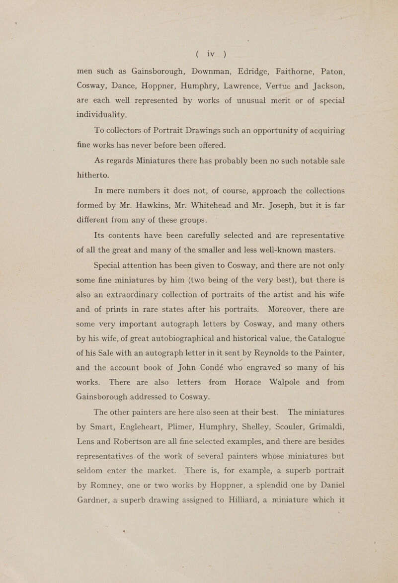 (i Bie) men such as Gainsborough, Downman, Edridge, Faithorne, Paton, Cosway, Dance, Hoppner, Humphry, Lawrence, Vertue and Jackson, are each well represented by works of unusual merit or of special individuality. To collectors of Portrait Drawings such an opportunity of acquiring fine works has never before been offered. As regards Miniatures there has probably been no such notable sale hitherto. In mere numbers it does not, of course, approach the collections formed by Mr. Hawkins, Mr. Whitehead and Mr. Joseph, but it is far different from any of these groups. Its contents have been carefully selected and are representative of all the great and many of the smaller and less well-known masters. Special attention has been given to Cosway, and there are not only some fine miniatures by him (two being of the very best), but there is also an extraordinary collection of portraits of the artist and his wife and of prints in rare states after his portraits. Moreover, there are some very important autograph letters by Cosway, and many others by his wife, of great autobiographical and historical value, the Catalogue of his Sale with an autograph letter in it sent by Reynolds to the Painter, and the account book of John Condé ne engraved so many of his works. There are also letters from Horace Walpole and from Gainsborough addressed to Cosway. The other painters are here also seen at their best. The miniatures by Smart, Engleheart, Plimer, Humphry, Shelley, Scouler, Grimaldi, Lens and Robertson are all fine selected examples, and there are besides representatives of the work of several painters whose miniatures but | seldom enter the market. There is, for example, a superb portrait by Romney, one or two works by Hoppner, a splendid one by Daniel Gardner, a superb drawing assigned to Hilliard, a miniature which it