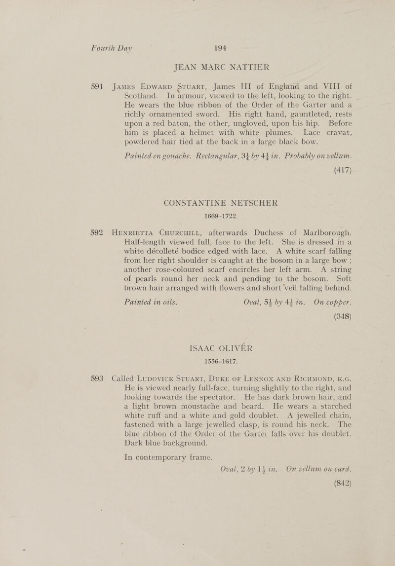JEAN MARC NATIIEK 591 JAMES Epwarp Stuart, James III of England and VIII of Scotland. In armour, viewed to the left, looking to the right. | He wears the blue ribbon of the Order of the Garter and a richly ornamented sword. His right hand, gauntleted, rests upon a red baton, the other, ungloved, upon his hip. Before him is placed a helmet with white plumes. Lace cravat, powdered hair tied at the back in a large black bow. Painted en gouache. Rectangular, 34 by 44.1. Probably on vellum. (417) CONSTANTINE NETSCHETK ~ 1669-1722. 592 HENRIETTA CHURCHILL, afterwards Duchess of Marlborough. Half-length viewed full, face to the left. She is dressed in a white décolleté bodice edged with lace. A white scarf falling from her right shoulder is caught at the bosom in a large bow ; another rose-coloured scarf encircles her left arm. A string of pearls round her neck and pending to the bosom. Soft brown hair arranged with flowers and short veil falling behind. Painted in ouls. Oval, 54 by 4h in. On copper. | (348) ISAAC OLIVER 1556-1617. 593 Called LUpDovIcK STUART, DUKE oF LENNOX AND RICHMOND, K.G. He is viewed nearly full-face, turning slightly to the night, and looking towards the spectator. He has dark brown hair, and a light brown moustache and beard. He wears a starched white ruff and a white and gold doublet. A jewelled chain, fastened with a large jewelled clasp, is round his neck. The blue ribbon of the Order of the Garter falls over his doublet. Dark blue background. In contemporary frame. Oval, 2 by 1k im. On vellum on card. (842)