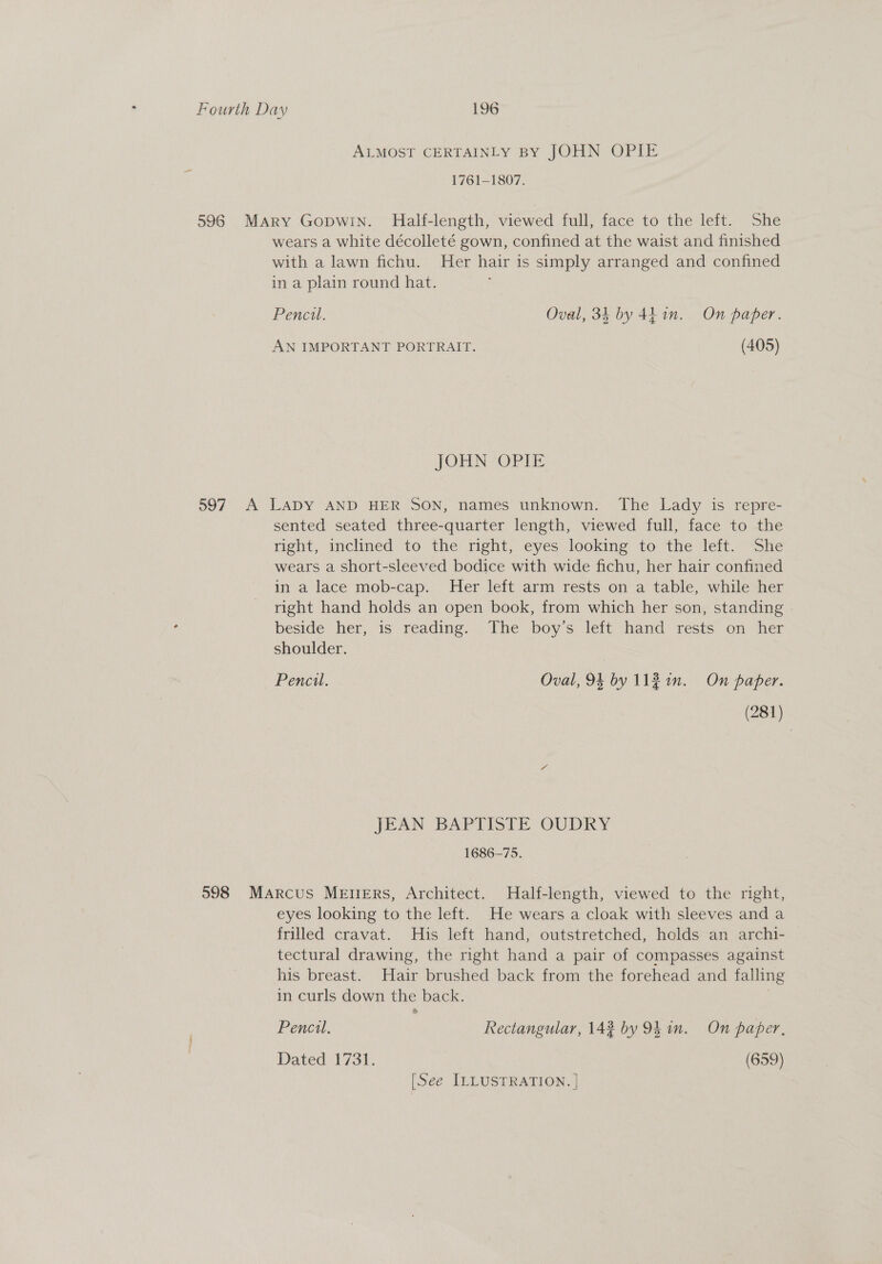 ALMOST CERTAINLY BY JOHN OPIE 1761-1807. 596 Mary Gopwin. Half-length, viewed full, face to the left. She wears a white décolleté gown, confined at the waist and finished with a lawn fichu. Her hair is simply arranged and confined in a plain round hat. Pencil. Oval, 34 by 4h 1n. On paper. AN IMPORTANT PORTRAIT. (405) JOHN OPIE 597. A LADY AND HER SON, names unknown. The Lady is repre- sented seated three-quarter length, viewed full, face to the right, inclined to the right, eyes looking to the left. She wears a short-sleeved bodice with wide fichu, her hair confined in a lace mob-cap. Her left arm rests on a table, while her right hand holds an open book, from which her son, standing | beside her, is reading. The boy’s left hand rests on her shoulder. Pencil. Oval, 94 by 112 in. On paper. (281) JEAN BAPTISTE OUDRY 1686-75. 598 Marcus Mevers, Architect. Half-length, viewed to the right, eyes looking to the left. He wears a cloak with sleeves and a frilled cravat. His left hand, outstretched, holds an archi- tectural drawing, the right hand a pair of compasses against his breast. Hair brushed back from the forehead and falling in curls down the back. Pencil, Rectangular, 142 by 94 in. On paper, Dated 1731. (659) [See ILLUSTRATION. |