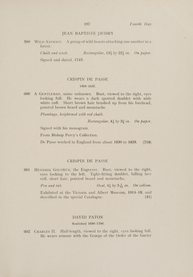JEAN BAPTISTE OUDRY 599 Wi_p Animats. A group of wild beasts attacking one another in a forest. Chalk and wash. Rectangular, 134 by 224 in. On paper. Signed and dated, 1745. CRISPIN: DE PASSE 1565-1637. 600 A GENTLEMAN, name unknown. Bust, viewed to the right, eyes looking full. He wears a dark spotted doublet with wide white ruff. Short brown hair brushed up from his forehead, pointed brown beard and moustache. Plumbago, heightened with red chalk. Rectangular, 44 by 3h1n. On paper. Signed with his monogram. From Bishop Percy’s Collection. De Passe worked in England from about 1630 to 1635. (718) CRISPIN DE PASSE 601 Henprik Gottzius, the Engraver. Bust, viewed to the right, eyes looking to the left. Tight-fitting doublet, falling lace ruff, short hair, pointed beard and moustache. Pen and ink. Oval, 44 by 345 in. On vellum. Exhibited at the Victoria and Albert Museum, 1914-18, and described in the special Catalogue. (41) DAVID PATON flourished 1650-1700. 602 CHARLES II. Half-length, viewed to the right, eyes looking full. } He wears armour with the George of the Order of the Garter