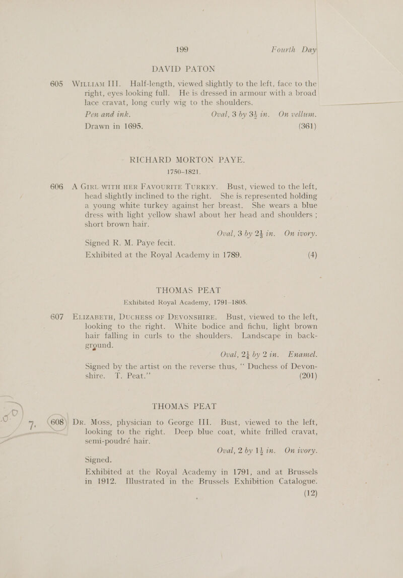 605 606 199 Fourth Day DAVID PATON WILLIAM III. Half-length, viewed slightly to the left, face to the right, eyes looking full. He 1s dressed in armour with a broad lace cravat, long curly wig to the shoulders. Pen and ink. Oval, 3 by 34. in. On vellum. Drawn in 1695. (361) RICHARD MORTON PAYE. 1750-1821. A GIRL WITH HER FAVOURITE TURKEY. Bust, viewed to the left, head shghtly inclined to the right. She is. represented holding a young white turkey against her breast. She wears a blue dress with light yellow shawl about her head and shoulders ; short brown hair. | Oval, 3 by 24. in. On ivory. Signed R. M. Paye fecit. Exhibited at the Royal Academy in 1789. (4) THOMAS PEAT Exhibited Royal Academy, 1791-1805. ELIZABETH, DUCHESS OF DEVONSHIRE. Bust, viewed to the left, looking to the right. White bodice and fichu, light brown hair falling in curls to the shoulders. Landscape in back- ground. Oval, 24 by Zin. Enamel. Signed by the artist on the reverse thus, ‘* Duchess of Devon- ehirée.. I. Peat.” (201) LHOMAS PEAY Dr. Moss, physician to George III. Bust, viewed to the left, looking to the right. Deep blue coat, white frilled cravat, semi-poudré hair. Oval, 2 by 1d in. On wory. Signed. Exhibited at the Royal Academy in 1791, and at Brussels in 1912. Illustrated in the Brussels Exhibition Catalogue. (12)
