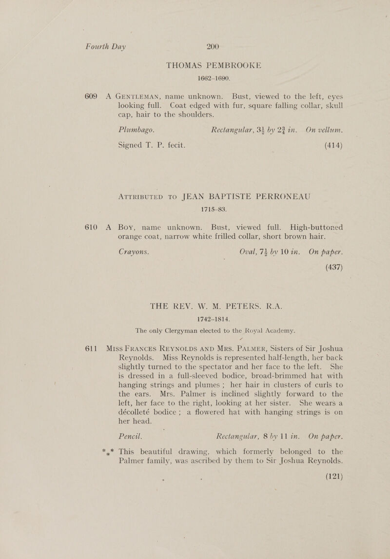 THOMAS PEMBROOKE 1662-1690. looking full. Coat edged with fur, square falling collar, skull cap, hair to the shoulders. Plumbago. Rectangular, 34 by 22 in. On vellum. Signed 1. P. tecit. (414) ATTRIBUTED TO JEAN BAPTISTE PERRONEAU _ 1715-83. 611 orange coat, narrow white frilled collar, short brown hair. Cravons. Oval, 74 bv 10 in. On paper. (437) THE REV). MM. PRPERS. IA: 1742-1814. The only Clergyman elected to the Royal Academy. Miss FRANCES REYNOLDS AND MRs. PALMER, Sisters of Sir Joshua Reynolds. Miss Reynolds is represented half-length, her back slightly turned to the spectator and her face to the left. She is dressed in a full-sleeved bodice, broad-brimmed hat with hanging strings and plumes ; her hair in clusters of curls to the ears. Mrs. Palmer is inclined slightly forward to the left, her face to the right, looking at her sister. She wears a décolleté bodice ; a flowered hat with hanging strings is on her head. Pencil. Rectangular, &amp;8by 11 in. On paper. x* This beautiful drawing, which formerly belonged to the Palmer family, was ascribed by them to Sir Joshua Reynolds. (121)