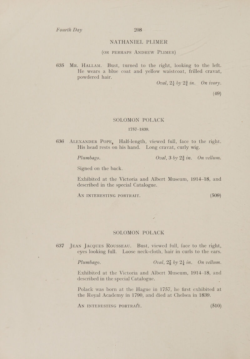 NATHANIEL PLIMER (OR PERHAPS ANDREW PLIMER) 635 Mr. HALLAM. Bust, turned to the right, looking to the left. He wears a blue coat and yellow waistcoat, frilled cravat, powdered hair. Oval, 24 by 22 in. On wWory. (49) SOLOMON POLACK 1757-1839. 636 ALEXANDER PopE, Half-length, viewed full, face to the right. His head rests on his hand. Long cravat, curly wig. Plumbago. Oval, 3 bv 22 in. On vellum. Signed on the back. Exhibited at the Victoria and Albert Museum, 1914-18, and described in the special Catalogue. AN INTERESTING PORTRAIT. (509) SOLOMON POLACK 637 JEAN JACQUES RoussEAv. Bust, viewed full, face to the right, eyes looking full. Loose neck-cloth, hair in curls to the ears. Plumbago. Oval, 2% by 241n. On vellum. Exhibited at the Victoria and Albert Museum, 1914—18, and described in the special Catalogue. Polack was born at the Hague in 1757, he first exhibited at the Royal Academy in 1790, and died at Chelsea in 1839. AN INTERESTING PORTRAIT. (510)