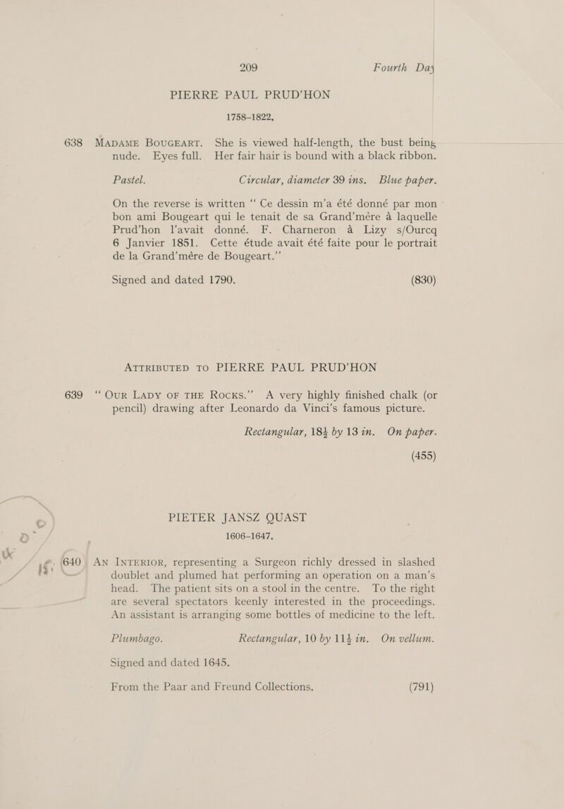 PIERRE PAUL PRUD’HON 1758-1822, 638 MapaME Bouceart. She is viewed half-length, the bust being nude. Eyes full. Her fair hair is bound with a black ribbon. Pastel. Circular, diameter 39 ins. Blue paper. On the reverse is written “‘ Ce dessin m’a été donné par mon ° bon ami Bougeart qui le tenait de sa Grand’mere a laquelle Prud’hon l’avait donné. F. Charneron a Lizy s/Ourcq 6 Janvier 1851. Cette étude avait été faite pour le portrait de la Grand’mére de Bougeart.”’ Signed and dated 1790. (830) ATTRIBUTED TO PIERRE PAUL PRUD’HON 639 ‘“‘OuR LADY OF THE Rocks.” A very highly finished chalk (or pencil) drawing after Leonardo da Vinci's famous picture. Rectangular, 184 by 13 in. On paper. (455) PIETER JANSZ QUAST 1606-1647. 640 An INTERIOR, representing a Surgeon richly dressed in slashed doublet and plumed hat performing an operation on a man’s head. The patient sits on a stoolin the centre. To the right are several spectators keenly interested in the proceedings. An assistant is arranging some bottles of medicine to the left. Plumbago. Rectangular, 10 by 114 in. On vellum. Signed and dated 1645. From the Paar and Freund Collections. (791)