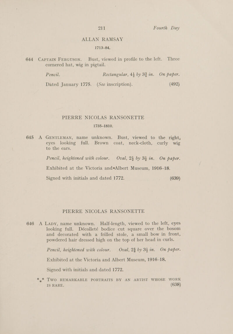 ALLAN RAMSAY 1713-84. 644 CAPTAIN FerGuson. Bust, viewed in profile to the left. Three cornered hat, wig in pigtail. Pencil. Rectangular, 44 by 321n. On paper. Dated January 1775. (See inscription). (492) PIERRE NICOLAS RANSONETTE 1735-1810. 645 A GENTLEMAN, name unknown. Bust, viewed to the right, eyes looking full. Brown coat, neck-cloth, curly wig to the ears. Pencil, heightened with colour. Oval, 24 by 34 in. On paper. Exhibited at the Victoria and*Albert Museum, 1916-18. Signed with initials and dated 1772. (639) PIERRE NICOLAS RANSONETTE 646 A Lapy, name unknown. Half-length, viewed to the left, eyes looking full. Décolleté bodice cut square over the bosom and decorated with a frilled stole, a small bow in front, powdered hair dressed high on the top of her head in curls. Pencil, heightened with colour. Oval, 28 by 34 in. On paper. Exhibited at the Victoria and Albert Museum, 1916-18. Signed with initials and dated 1772. *..* TWO REMARKABLE PORTRAITS BY AN ARTIST WHOSE WORK ' ‘IS RARE. (638)