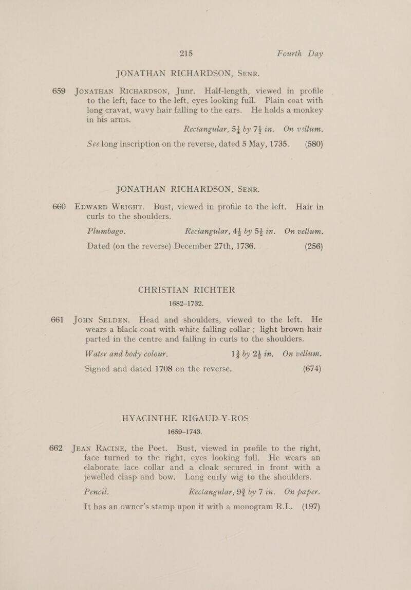 JONATHAN RICHARDSON, SEnr. 659 JONATHAN RICHARDSON, Junr. MHalf-length, viewed in profile to the left, face to the left, eyes looking full. Plain coat with long cravat, wavy hair falling to the ears. He holds a monkey in his arms. Rectangular, 54 by 74 in. On vellum. See long inscription on the reverse, dated 5 May, 1735. (580) JONATHAN RICHARDSON, SEnR. 660 EDWARD Wricut. Bust, viewed in profile to the left. Hair in curls to the shoulders. Plumbago. Rectangular, 44 by 5hin. On vellum. Dated (on the reverse) December 27th, 1736. (256) CHRISTIAN RICHTER 1682-1732. 661 JOHN SELDEN. Head and shoulders, viewed to the left. He wears a black coat with white falling collar ; light brown hair parted in the centre and falling in curls to the shoulders. Water and body colour. 13 by 2h in. On vellum. Signed and dated 1708 on the reverse. (674) HYACINTHE RIGAUD-Y-ROS 1659-1743. 662 JEAN RAcINE, the Poet. Bust, viewed in profile to the right, face turned to the right, eyes looking full. He wears an elaborate lace collar and a cloak secured in front with a jewelled clasp and bow. Long curly wig to the shoulders. Pencil. Rectangular, 93 by 7in. On paper. It has an owner’s stamp upon it with a monogram R.L. (197)