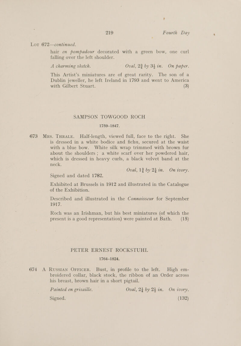 Lot 672—continued. hair en pompadour decorated with a green bow, one curl falling over the left shoulder. A charming sketch. Oval, 23 by 341m. On paper. This Artist’s miniatures are of great rarity. The son of a Dublin jeweller, he left Ireland in 1793 and went to America with Gilbert Stuart. (3) SAMPSON TOWGOOD ROCH 1759-1847. 673 Mrs. THRALE. Half-length, viewed full, face to the mght. She is dressed in a white bodice and fichu, secured at the waist with a blue bow. White silk wrap trimmed with brown fur about the shoulders ; a white scarf over her powdered hair, which is dressed in heavy curls, a black velvet band at the neck. Oval, 12 by 2h in. On Vvory. Signed and dated 1782. Exhibited at Brussels in 1912 and illustrated in the Catalogue of the Exhibition. Described and illustrated in the Connoisseur for September aot 7, Roch was an Irishman, but his best miniatures (of which the present is a good representation) were painted at Bath. (15) PETER ERNEST KOCKSTUAL 1764-1824. 674 A RussIAN OFFICER. Bust, in profile to the left. High em- broidered collar, black stock, the ribbon of an Order across his breast, brown hair in a short pigtail. Painted en grisaille. Oval, 24 by 24 in. On tvory. Signed. (132)