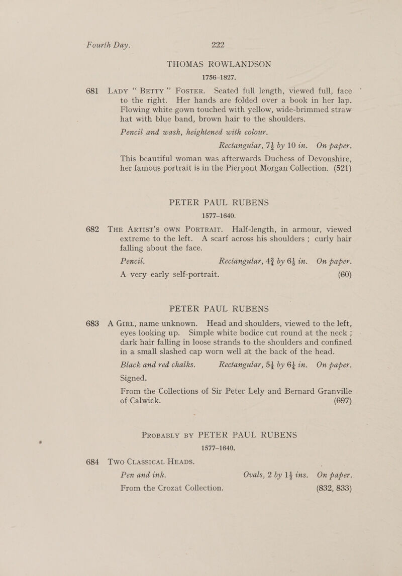 THOMAS ROWLANDSON 1756-1827. 681 Lapy “ Betty” Foster. Seated full length, viewed full, face to the right. Her hands are folded over a book in her lap. Flowing white gown touched with yellow, wide-brimmed straw hat with blue band, brown hair to the shoulders. Pencil and wash, heightened with colour. Rectangular, 74 by 10 in. On paper. This beautiful woman was afterwards Duchess of Devonshire, her famous portrait is in the Pierpont Morgan Collection. (521) PETER FAUL RUBENS 1577-1640. 682 THE ARTIST'S OWN PortTRAIT. Half-length, in armour, viewed extreme to the left. A scarf across his shoulders ; curly hair falling about the face. Pencil. Rectangular, 42 by 6h in. On paper. A very early self-portrait. (60) PETER PAUL KRUBENS 683 A GIRL, name unknown. Head and shoulders, viewed to the left, eyes looking up. Simple white bodice cut round at the neck ; dark hair falling in loose strands to the shoulders and confined in a small slashed cap worn well at the back of the head. Black and red chalks. Rectangular, 54 by 6h in. On paper. Signed. From the Collections of Sir Peter Lely and Bernard Granville of Calwick. (697) PROBABLY BY PETER PAUL RUBENS 1577-1649. 684 Two CLASSICAL HEADS. . Pen and ink. Ovals, 2 by 1h ims. On paper. From the Crozat Collection. (832, 833)