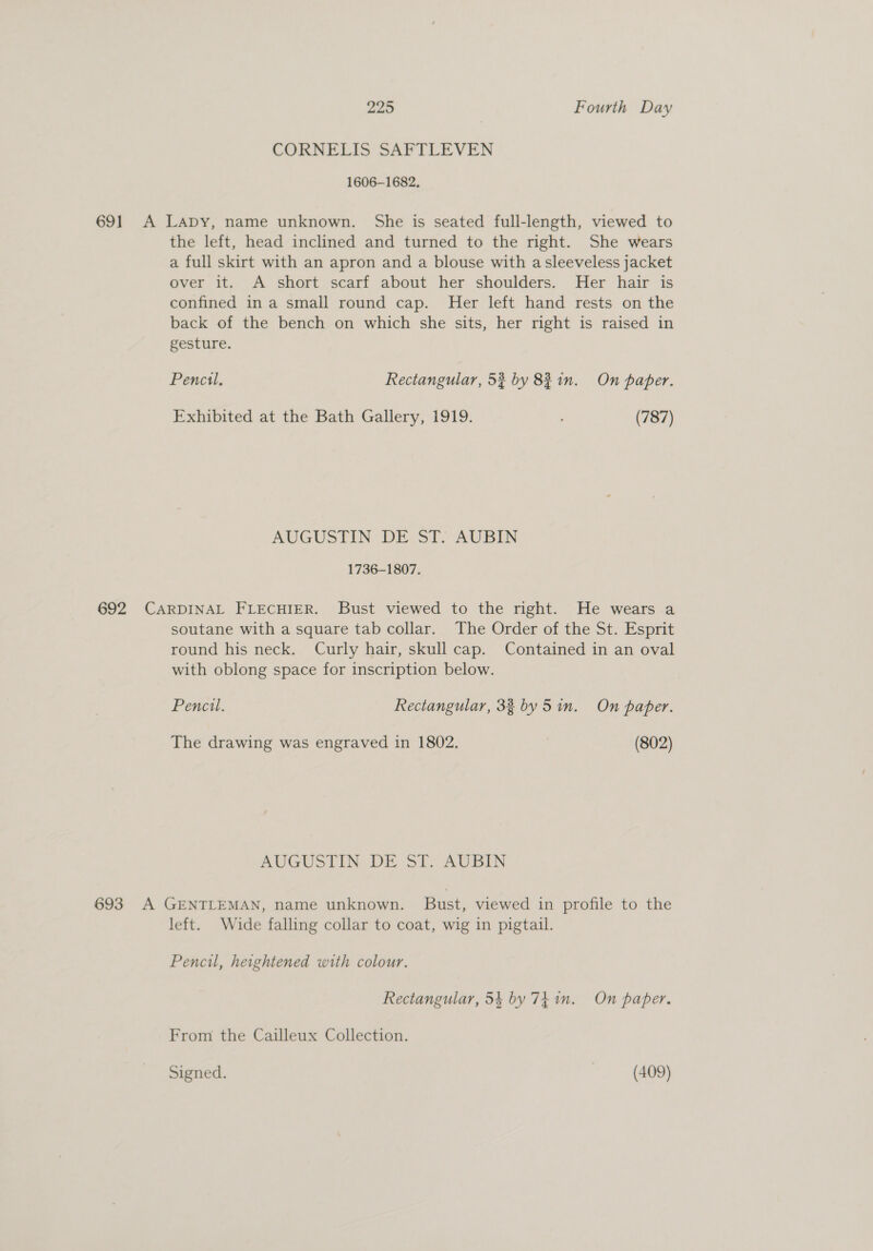 CORNELIS SAFTLEVEN 1606-1682, 691 A Lapy, name unknown. She is seated full-length, viewed to the left, head inclined and turned to the right. She wears a full skirt with an apron and a blouse with asleeveless jacket over it. A short scarf about her shoulders. Her hair is confined ina small round cap. Her left hand rests on the back of the bench on which she sits, her right is raised in gesture. Pencil, Rectangular, 52 by 83 in. On paper. Exhibited at the Bath Gallery, 1919. (787) AUGUSTIN DE Sl, AUBIN 1736-1807. 692 CARDINAL FLECHIER. Bust viewed to the right. He wears a soutane with a square tab collar. The Order of the St. Esprit round his neck. Curly hair, skull cap. Contained in an oval with oblong space for inscription below. Pencil. Rectangular, 33 by Sin. On paper. The drawing was engraved in 1802. (802) AUGUSTIN DE ST. AUBIN 693 A GENTLEMAN, name unknown. Bust, viewed in profile to the left. Wide falling collar to coat, wig in pigtail. Pencil, heightened with colour. Rectangular, 54 by 74 in. On paper. From the Cailleux Collection.
