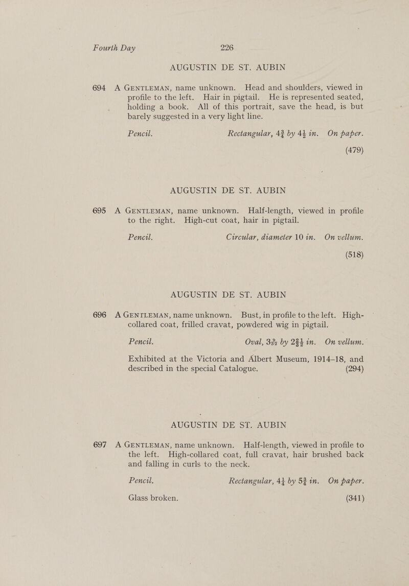AUGUSTIN: DE ‘ST. AUBIN 694. A GENTLEMAN, name unknown. Head and shoulders, viewed in profile to the left. Hair in pigtail. He is represented seated, holding a book. All of this portrait, save the head, is but barely suggested in a very light line. Pencil. Rectangular, 42 by 44 in. On paper. (479) AUGUSTIN DE ST. AUBIN 695 A GENTLEMAN, name unknown. Half-length, viewed in profile to the right. High-cut coat, hair in pigtail. Pencil. Circular, diameter 10 in. On vellum. (518) AUGUSTIN DE ST. AUBIN 696 A GENTLEMAN, name unknown. Bust, in profile to the left. High- collared coat, frilled cravat, powdered wig in pigtail. Pencul. Oval, 32 by 284 in. On vellum. Exhibited at the Victoria and Albert Museum, 1914-18, and described in the special Catalogue. (294) AUGUSTIN DE ST. AUBIN 697 A GENTLEMAN, name unknown. Half-length, viewed in profile to the left. High-collared coat, full cravat, hair brushed back and falling in curls to the neck. Pencil. Rectangular, 41 by 531m. On paper.