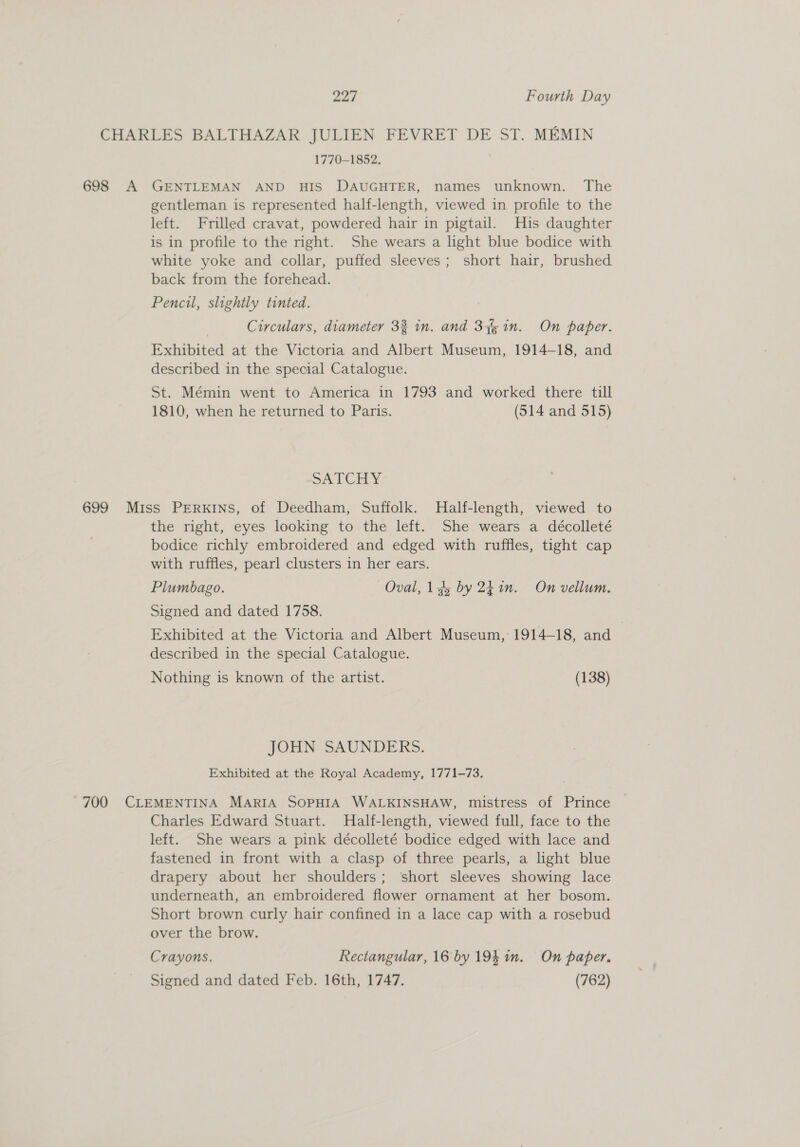 CHARLES BALTHAZAR JULIEN FEVRET DE ST. MEMIN 1770-1852. 698 A GENTLEMAN AND HIS DAUGHTER, names unknown. The gentleman is represented half-length, viewed in profile to the left. Frilled cravat, powdered hair in pigtail. His daughter is in profile to the right. She wears a light blue bodice with white yoke and collar, puffed sleeves; short hair, brushed back from the forehead. Pencil, slightly tinted. | Circulars, diameter 33 in. and 37% in. On paper. Exhibited at the Victoria and Albert Museum, 1914-18, and described in the special Catalogue. St. Mémin went to America in 1793 and worked there till 1810, when he returned to Paris. (514 and 515) SA TCHY. 699 Miss PERKINS, of Deedham, Suffolk. Half-length, viewed to the right, eyes looking to the left. She wears a décolleté bodice richly embroidered and edged with ruffles, tight cap with ruffles, pearl clusters in her ears. Plumbago. Oval, 135 by 2k im. On vellum. Signed and dated 1758. Exhibited at the Victoria and Albert Museum, 1914-18, and described in the special Catalogue. Nothing is known of the artist. (138) JOHN SAUNDERS. Exhibited at the Royal Academy, 1771-73. 700 CLEMENTINA MARIA SOPHIA WALKINSHAW, mistress of Prince Charles Edward Stuart. Half-length, viewed full, face to the left. She wears a pink décolleté bodice edged with lace and fastened in front with a clasp of three pearls, a light blue drapery about her shoulders; ‘short sleeves showing lace underneath, an embroidered flower ornament at her bosom. Short brown curly hair confined in a lace cap with a rosebud over the brow. Crayons. Rectangular, 16 by 1941n. On paper. Signed and dated Feb. 16th, 1747. (762)