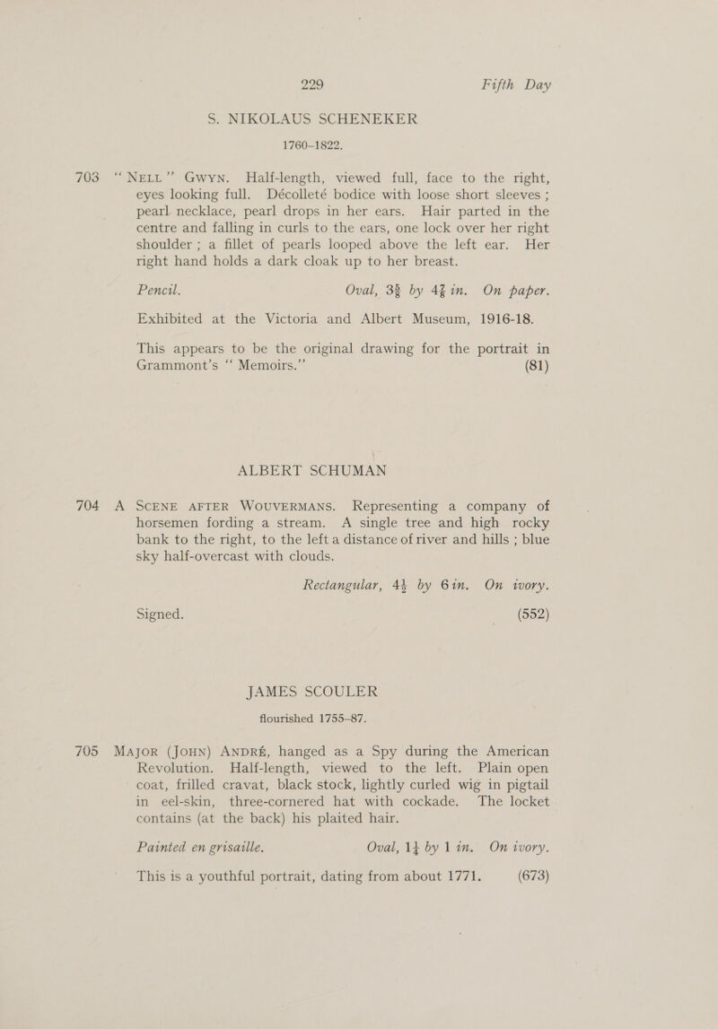 S. NIKOLAUS SCHENEKER 1760-1822, 704 A eyes looking full. Décolleté bodice with loose short sleeves ; pearl necklace, pearl drops in her ears. Hair parted in the centre and falling in curls to the ears, one lock over her right shoulder ; a fillet of pearls looped above the left ear. Her right hand holds a dark cloak up to her breast. Pencil. Oval, 33 by 4% in. On paper. Exhibited at the Victoria and Albert Museum, 1916-18. This appears to be the original drawing for the portrait in Grammont’s ‘“‘ Memoirs.” (81) ALBERT SCHUMAN SCENE AFTER WOUVERMANS. Representing a company of horsemen fording a stream. A single tree and high rocky bank to the right, to the left a distance of river and hills ; blue sky half-overcast with clouds. Rectangular, 44 by 61m. On wory. Signed. (552) JAMES SCOULER flourished 1755-87. Revolution. Half-length, viewed to the left. Plain open coat, frilled cravat, black stock, lightly curled wig in pigtail in eel-skin, three-cornered hat with cockade. The locket contains (at the back) his plaited hair. Painted en grisaille. Oval, lf by Lin. On ivory. This is a youthful portrait, dating from about 1771. (673)