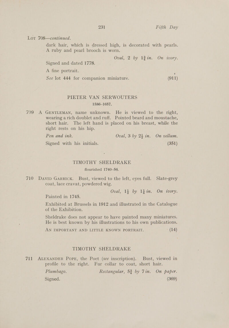 Lot 708—continued. dark hair, which is dressed high, is decorated with pearls. A ruby and pearl brooch is worn. Oval, 2 by 1#4n. On wwvory. Signed and dated 1778. A fine portrait. See lot 444 for companion miniature. (911) PIETER VAN SERWOUTERS 1586-1657. 709 A GENTLEMAN, name unknown. He is viewed to the right, wearing a rich doublet and ruff. Pointed beard and moustache, short hair. The left hand is placed on his breast, while the right rests on his hip. | Pen and ink. Oval, 3 by 24 in. On vellum. Signed with his initials. (351) TIMOTHY SHELDRAKE flourished 1740-56. 710 DAviIp GARRICK. Bust, viewed to the left, eyes full. Slate-grey coat, lace cravat, powdered wig. Oval, 14 by 141m. On wWory. Painted in 1745. Exhibited at Brussels in 1912 and illustrated in the Catalogue of the Exhibition. Sheldrake does not appear to have painted many miniatures. He is best known by his illustrations to his own publications. AN IMPORTANT AND LITTLE KNOWN PORTRAIT. (14) TIMOTHY SHELDRAKE 711 ALEXANDER PopPE, the Poet (see inscription). Bust, viewed in profile to the right. Fur collar to coat, short hair. Plumbago. Rectangular, 53 by 7in. On paper. Signed. (369)